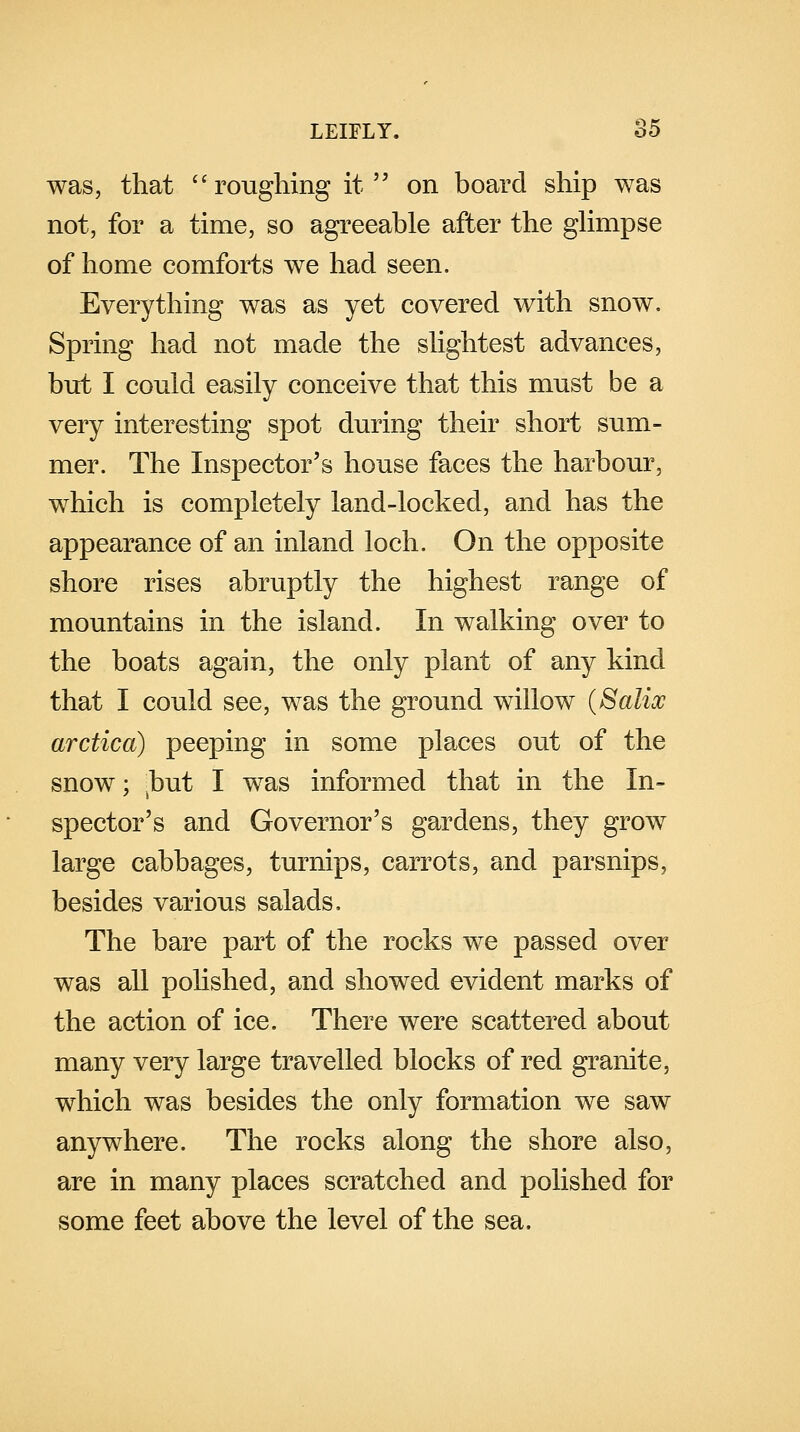 was, that roughing it on board ship was not, for a time, so agreeable after the glimpse of home comforts we had seen. Everything was as yet covered with snow. Spring had not made the slightest advances, but I could easily conceive that this must be a very interesting spot during their short sum- mer. The Inspector's house faces the harbour, which is completely land-locked, and has the appearance of an inland loch. On the opposite shore rises abruptly the highest range of mountains in the island. In walking over to the boats again, the only plant of any kind that I could see, was the ground willow (Salix arctica) peeping in some places out of the snow; sbut I was informed that in the In- spector's and Governor's gardens, they grow large cabbages, turnips, carrots, and parsnips, besides various salads. The bare part of the rocks we passed over was all polished, and showed evident marks of the action of ice. There were scattered about many very large travelled blocks of red granite, which was besides the only formation we saw anywhere. The rocks along the shore also, are in many places scratched and polished for some feet above the level of the sea.