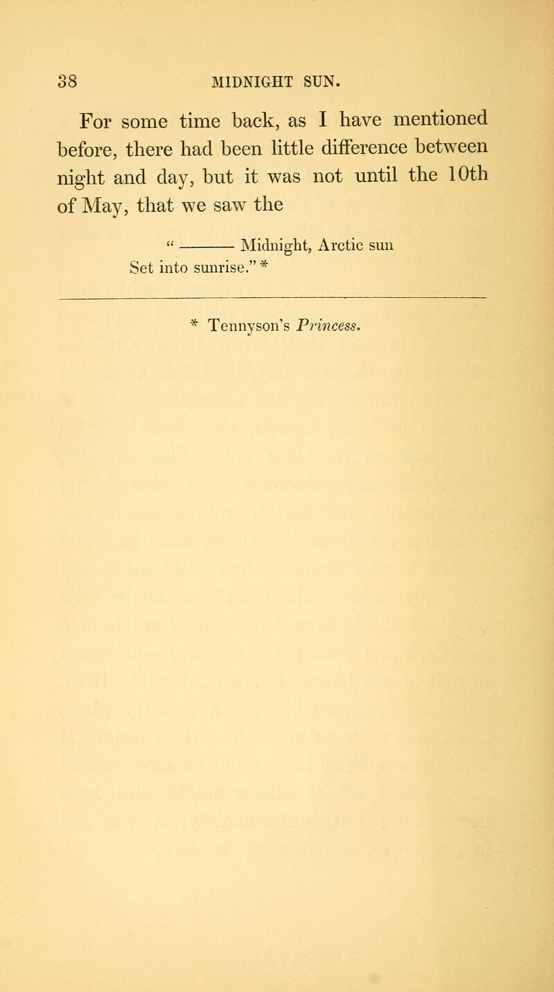 For some time back, as I have mentioned before, there had been little difference between night and day, but it was not until the 10th of May, that we saw the  Midnight, Arctic sun Set into sunrise. * Tennyson's Princess.