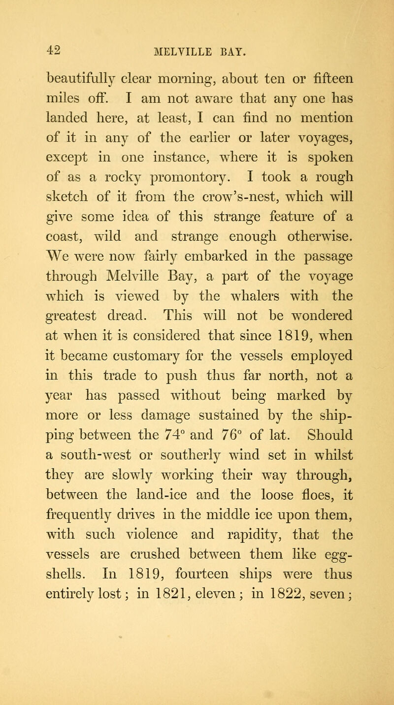 beautifully clear morning, about ten or fifteen miles off. I am not aware tbat any one has landed here, at least, I can find no mention of it in any of the earlier or later voyages, except in one instance, where it is spoken of as a rocky promontory. I took a rough sketch of it from the crow's-nest, which will give some idea of this strange feature of a coast, wild and strange enough otherwise. We were now fairly embarked in the passage through Melville Bay, a part of the voyage which is viewed by the whalers with the greatest dread. This will not be wondered at when it is considered that since 1819, when it became customary for the vessels employed in this trade to push thus far north, not a year has passed without being marked by more or less damage sustained by the ship- ping between the 74° and 76° of lat. Should a south-west or southerly wind set in whilst they are slowly working their way through, between the land-ice and the loose floes, it frequently drives in the middle ice upon them, with such violence and rapidity, that the vessels are crushed between them like egg- shells. In 1819, fourteen ships were thus entirely lost; in 1821, eleven; in 1822, seven;