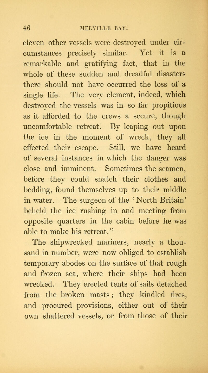 eleven other vessels were destroyed under cir- cumstances precisely similar. Yet it is a remarkable and gratifying fact, that in the whole of these sudden and dreadful disasters there should not have occurred the loss of a single life. The very element, indeed, which destroyed the vessels was in so far propitious as it afforded to the crews a secure, though uncomfortable retreat. By leaping out upon the ice in the moment of wreck, they all effected their escape. Still, we have heard of several instances in which the danger was close and imminent. Sometimes the seamen, before they could snatch their clothes and bedding, found themselves up to their middle in water. The surgeon of the ' North Britain' beheld the ice rushing in and meeting from opposite quarters in the cabin before he was able to make his retreat. The shipwrecked mariners, nearly a thou- sand in number, were now obliged to establish temporary abodes on the surface of that rough and frozen sea, where their ships had been wrecked. They erected tents of sails detached from the broken masts; they kindled fires, and procured provisions, either out of their own shattered vessels, or from those of their