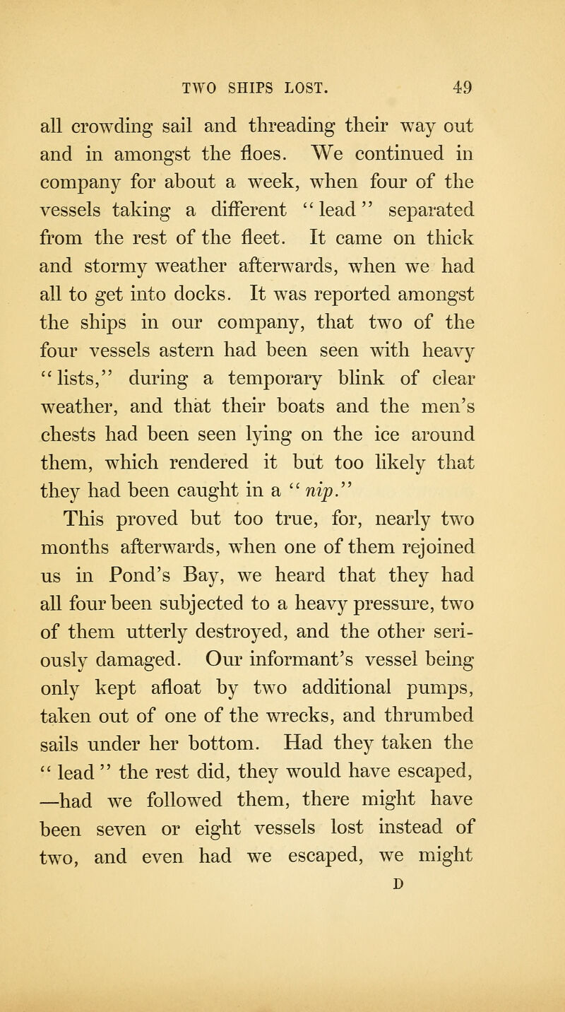 all crowding sail and threading their way out and in amongst the floes. We continued in company for about a week, when four of the vessels taking a different lead' separated from the rest of the fleet. It came on thick and stormy weather afterwards, when we had all to get into docks. It was reported amongst the ships in our company, that two of the four vessels astern had been seen with heavy  lists, during a temporary blink of clear weather, and that their boats and the men's chests had been seen lying on the ice around them, which rendered it but too likely that they had been caught in a  nip. This proved but too true, for, nearly two months afterwards, when one of them rejoined us in Pond's Bay, we heard that they had all four been subjected to a heavy pressure, two of them utterly destroyed, and the other seri- ously damaged. Our informant's vessel being only kept afloat by two additional pumps, taken out of one of the wrecks, and thrumbed sails under her bottom. Had they taken the  lead  the rest did, they would have escaped, —had we followed them, there might have been seven or eight vessels lost instead of two, and even had we escaped, we might D