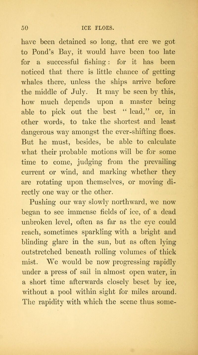 have been detained so long, that ere we got to Pond's Bay, it would have been too late for a successful fishing: for it has been noticed that there is little chance of getting whales there, unless the ships arrive before the middle of July. It may be seen by this, how much depends upon a master being able to pick out the best  lead, or, in other words, to take the shortest and least dangerous way amongst the ever-shifting floes. But he must, besides, be able to calculate what their probable motions will be for some time to come, judging from the prevailing current or wind, and marking whether they are rotating upon themselves, or moving di- rectly one way or the other. Pushing our way slowly northward, we now began to see immense fields of ice, of a dead unbroken level, often as far as the eye could reach, sometimes sparkling with a bright and blinding glare in the sun, but as often lying outstretched beneath rolling volumes of thick mist. We would be now progressing rapidly under a press of sail in almost open water, in a short time afterwards closely beset by ice, without a pool within sight for miles around. The rapidity with which the scene thus some-