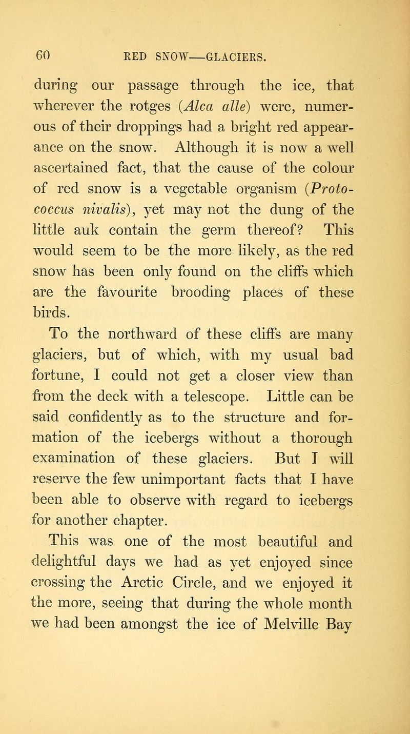 during our passage through the ice, that wherever the rotges (Alca alle) were, numer- ous of their droppings had a bright red appear- ance on the snow. Although it is now a well ascertained fact, that the cause of the colour of red snow is a vegetable organism (Proto- coccus nivalis), yet may not the dung of the little auk contain the germ thereof? This would seem to be the more likely, as the red snow has been only found on the cliffs which are the favourite brooding places of these birds. To the northward of these cliffs are many glaciers, but of which, with my usual bad fortune, I could not get a closer view than from the deck with a telescope. Little can be said confidently as to the structure and for- mation of the icebergs without a thorough examination of these glaciers. But I will reserve the few unimportant facts that I have been able to observe with regard to icebergs for another chapter. This was one of the most beautiful and delightful days we had as yet enjoyed since crossing the Arctic Circle, and we enjoyed it the more, seeing that during the whole month we had been amongst the ice of Melville Bay