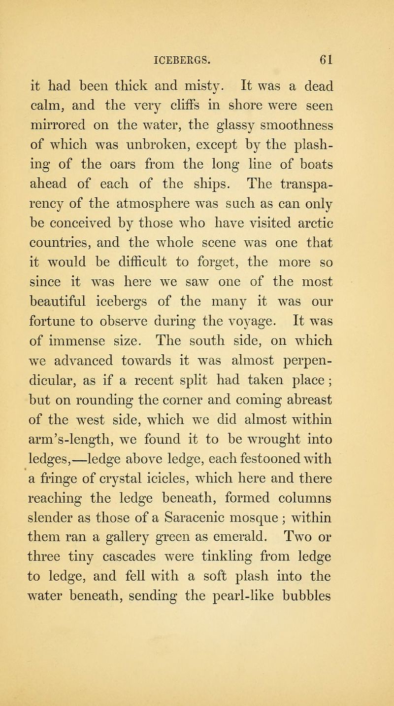 it had been thick and misty. It was a dead calm, and the very cliffs in shore were seen mirrored on the water, the glassy smoothness of wrhich was unbroken, except by the plash- ing of the oars from the long line of boats ahead of each of the ships. The transpa- rency of the atmosphere was such as can only be conceived by those who have visited arctic countries, and the whole scene was one that it would be difficult to forget, the more so since it was here we saw one of the most beautiful icebergs of the many it was our fortune to observe during the voyage. It was of immense size. The south side, on which we advanced towards it was almost perpen- dicular, as if a recent split had taken place; but on rounding the corner and coming abreast of the west side, which we did almost within arm's-length, we found it to be wrought into ledges,—ledge above ledge, each festooned with a fringe of crystal icicles, which here and there reaching the ledge beneath, formed columns slender as those of a Saracenic mosque; within them ran a gallery green as emerald. Two or three tiny cascades were tinkling from ledge to ledge, and fell with a soft plash into the water beneath, sending the pearl-like bubbles