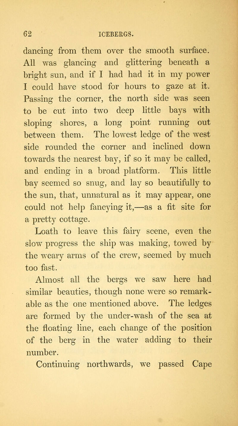 dancing from them over the smooth surface. All was glancing and glittering beneath a bright sun, and if I had had it in my power I could have stood for hours to gaze at it. Passing the corner, the north side was seen to be cut into two deep little bays with sloping shores, a long point running out between them. The lowest ledge of the west side rounded the corner and inclined down towards the nearest bay, if so it may be called, and ending in a broad platform. This little bay seemed so snug, and lay so beautifully to the sun, that, unnatural as it may appear, one could not help fancying it,—as a fit site for a pretty cottage. Loath to leave this fairy scene, even the slow progress the ship was making, towed by the weary arms of the crew, seemed by much too fast. Almost all the bergs we saw here had similar beauties, though none were so remark- able as the one mentioned above. The ledges are formed by the under-wash of the sea at the floating line, each change of the position of the berg in the water adding to their number. Continuing northwards, we passed Cape