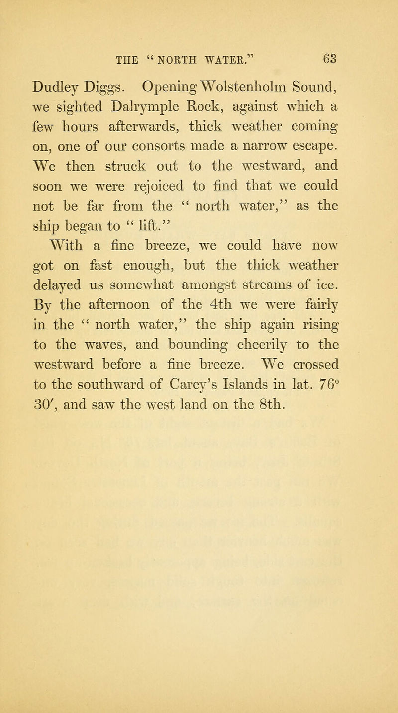 Dudley Diggs. Opening Wolstenholm Sound, we sighted Dalrymple Rock, against which a few hours afterwards, thick weather coming on, one of our consorts made a narrow escape. We then struck out to the westward, and soon we were rejoiced to find that we could not be far from the  north water, as the ship began to  lift. With a fine breeze, we could have now got on fast enough, but the thick weather delayed us somewhat amongst streams of ice. By the afternoon of the 4th we were fairly in the  north water, the ship again rising to the wraves, and bounding cheerily to the westward before a fine breeze. We crossed to the southward of Carey's Islands in lat. 76° 30', and saw the west land on the 8th.