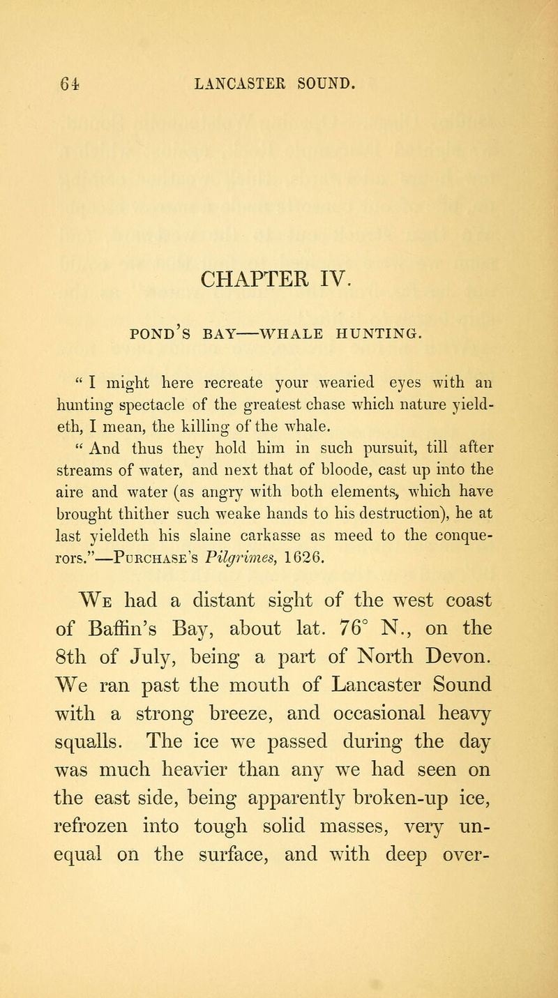 CHAPTER IV. POND'S BAY WHALE HUNTING.  I might here recreate your wearied eyes with an hunting spectacle of the greatest chase which nature yield- eth, I mean, the killing of the whale.  And thus they hold him in such pursuit, till after streams of water, and next that of bloode, cast up into the aire and water (as angry with both elements, which have brought thither such weake hands to his destruction), he at last yieldeth his slaine carkasse as meed to the conque- rors.-—Purchase's Pilgrimes, 1626. We had a distant sight of the west coast of Baffin's Bay, about lat. 76° N., on the 8th of July, being a part of North Devon. We ran past the mouth of Lancaster Sound with a strong breeze, and occasional heavy squalls. The ice we passed during the day was much heavier than any we had seen on the east side, being apparently broken-up ice, refrozen into tough solid masses, very un- equal on the surface, and with deep over-