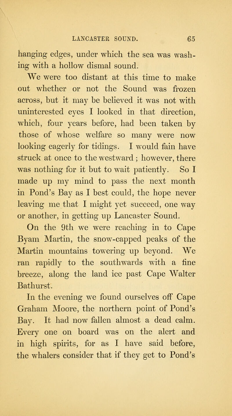 hanging edges, under which the sea was wash- ing with a hollow dismal sound. We were too distant at this time to make out whether or not the Sound was frozen across, but it may be believed it was not with uninterested eyes I looked in that direction, which, four years before, had been taken by those of whose welfare so many were now looking eagerly for tidings. I would fain have struck at once to the westward ; however, there was nothing for it but to wait patiently. So I made up my mind to pass the next month in Pond's Bay as I best could, the hope never leaving me that I might yet succeed, one way or another, in getting up Lancaster Sound. On the 9th we were reaching in to Cape Byam Martin, the snow-capped peaks of the Martin mountains towering up beyond. We ran rapidly to the southwards with a fine breeze, along the land ice past Cape Walter Bathurst. In the evening we found ourselves off Cape Graham Moore, the northern point of Pond's Bay. It had now fallen almost a dead calm. Every one on board was on the alert and in high spirits, for as I have said before, the whalers consider that if they get to Pond's