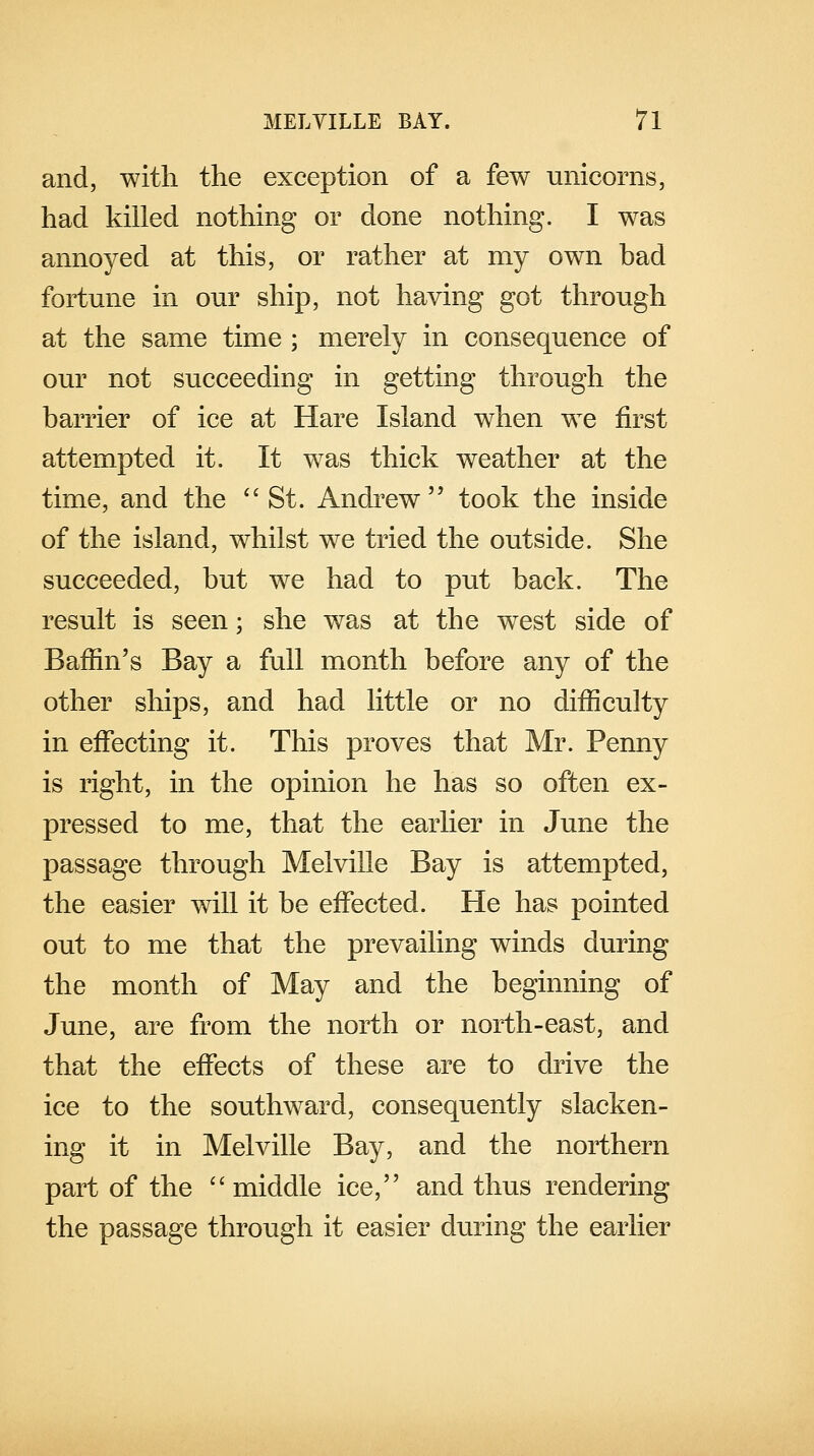 and, with the exception of a few unicorns, had killed nothing or done nothing. I was annoyed at this, or rather at my own bad fortune in our ship, not having got through at the same time ; merely in consequence of our not succeeding in getting through the barrier of ice at Hare Island when we first attempted it. It was thick weather at the time, and the  St. Andrew took the inside of the island, whilst we tried the outside. She succeeded, but we had to put back. The result is seen; she was at the west side of Baffin's Bay a full month before any of the other ships, and had little or no difficulty in effecting it. This proves that Mr. Penny is right, in the opinion he has so often ex- pressed to me, that the earlier in June the passage through Melville Bay is attempted, the easier will it be effected. He has pointed out to me that the prevailing winds during the month of May and the beginning of June, are from the north or north-east, and that the effects of these are to drive the ice to the southward, consequently slacken- ing it in Melville Bay, and the northern part of the  middle ice, and thus rendering the passage through it easier during the earlier