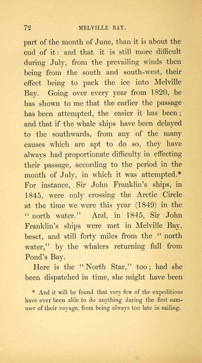 part of the month of June, than it is about the end of it: and that it is still more difficult during July, from the prevailing winds then being from the south and south-west, their effect being to pack the ice into Melville Bay. Going over every year from 1820, he has shown to me that the earlier the passage has been attempted, the easier it has been; and that if the whale ships have been delayed to the southwards, from any of the many causes which are apt to do so, they have always had proportionate difficulty in effecting their passage, according to the period in the month of July, in which it was attempted.* For instance, Sir John Franklin's ships, in 1845, were only crossing the Arctic Circle at the time we were this year (1849) in the  north water. And, in 1845, Sir John Franklin's ships were met in Melville Bay, beset, and still forty miles from the  north water, by the whalers returning full from Pond's Bay. Here is the ''North Star, too; had she been dispatched in time, she might have been * And it will be found that very few of the expeditions have ever been able to do anything during the first sum- mer of their voyage, from being always too late in sailing.