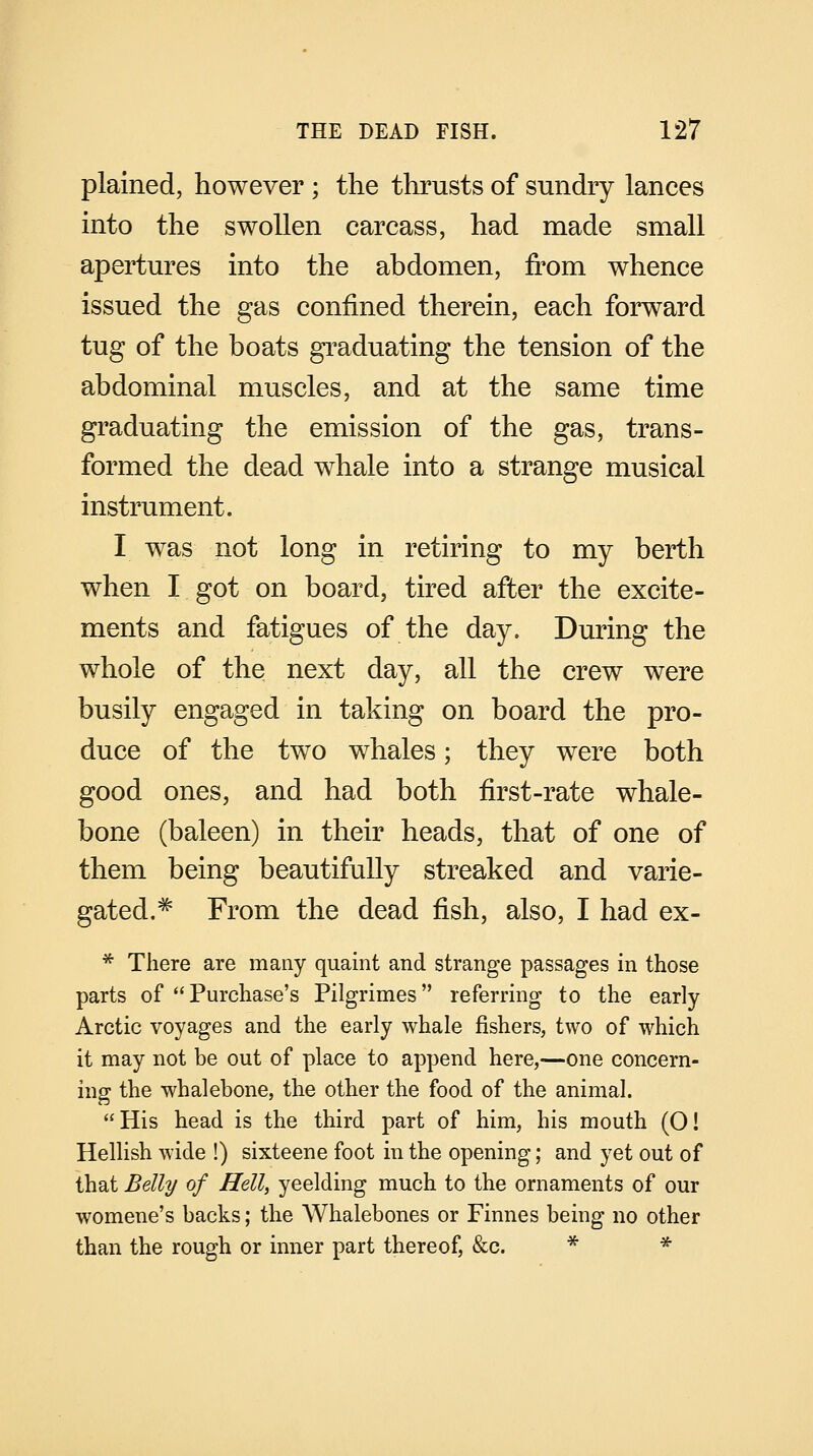 plained, however ; the thrusts of sundry lances into the swollen carcass, had made small apertures into the abdomen, from whence issued the gas confined therein, each forward tug of the boats graduating the tension of the abdominal muscles, and at the same time graduating the emission of the gas, trans- formed the dead whale into a strange musical instrument. I was not long in retiring to my berth when I got on board, tired after the excite- ments and fatigues of the day. During the whole of the next day, all the crew were busily engaged in taking on board the pro- duce of the two whales; they were both good ones, and had both first-rate whale- bone (baleen) in their heads, that of one of them being beautifully streaked and varie- gated.# From the dead fish, also, I had ex- * There are many quaint and strange passages in those parts of Purchase's Pilgrimes referring to the early- Arctic voyages and the early whale fishers, two of which it may not be out of place to append here,—one concern- ing the whalebone, the other the food of the animal. His head is the third part of him, his mouth (O! Hellish wide !) sixteene foot in the opening; and yet out of that Belly of Hell, yeelding much to the ornaments of our womene's backs; the Whalebones or Finnes being no other than the rough or inner part thereof, &c. * *