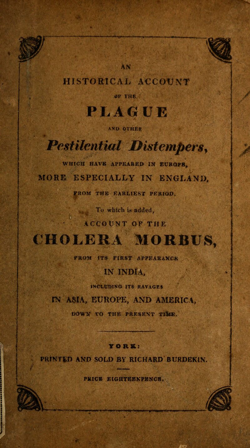 AN HISTORICAL ACCOUNT OF THE PLAGUE AND OTHER Pestilential OistemperSy WHICH HAVE APPEABEP IN EUBQI»8, MORE ESPECIALLY IN ENGLAND, FROM THK EARLIEST PERIOD, To which iH added, ACCOUNT OF THE CHOLERA MORBUS, PROM fT8 FIRST APPEABANCK IN INDIA, INCtt'DlNO ITS RAVAGES rNJ ASIA, EUROPE, AND AMERICA, DOWW TO THB PRESENT TllCE. HHL PR mm YORK: PRfNTtD AND SOLD BY RICHARD BURDEKIN. PklCB EIGHTBBKPBNCB. k