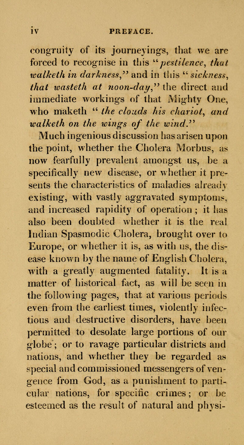 congruity of its journeyings, that we are forced to recognise in this ''pestilence^ that walketh in darkness^^^ and in this '' sickness, that loasteth at noon-day,^'' the direct and immediate workings of that Mighty One, who maketh ''the clouds his chariot^ and walketh on the wings of the wind.^^ Much ingenious discussion has arisen upon the point, whether the Cholera Morbus, as now fearfully prevalent amongst us, be a specifically new disease, or whether it pre- sents the characteristics of maladies already existing, with vastly aggravated symptoms, and increased rapidity of operation ; it lias also been doubted whether it is the real Indian Spasmodic Cholera, brought over to Europe, or whether it is, as with us, the dis- ease known by the name of English Cholera, with a greatly augmented fatality. It is a matter of historical fact, as will be seen in the following pages, that at various periods even from the earliest times, violently infec- tious and destructive disorders, have been permitted to desolate large portions of our globe ; or to ravage particular districts and nations, and whether they be regarded as special and commissioned messengers of ven- gence from God, as a punishment to parti- cular nations, for specific crimes; or be esteemed as the result of natural and physi-