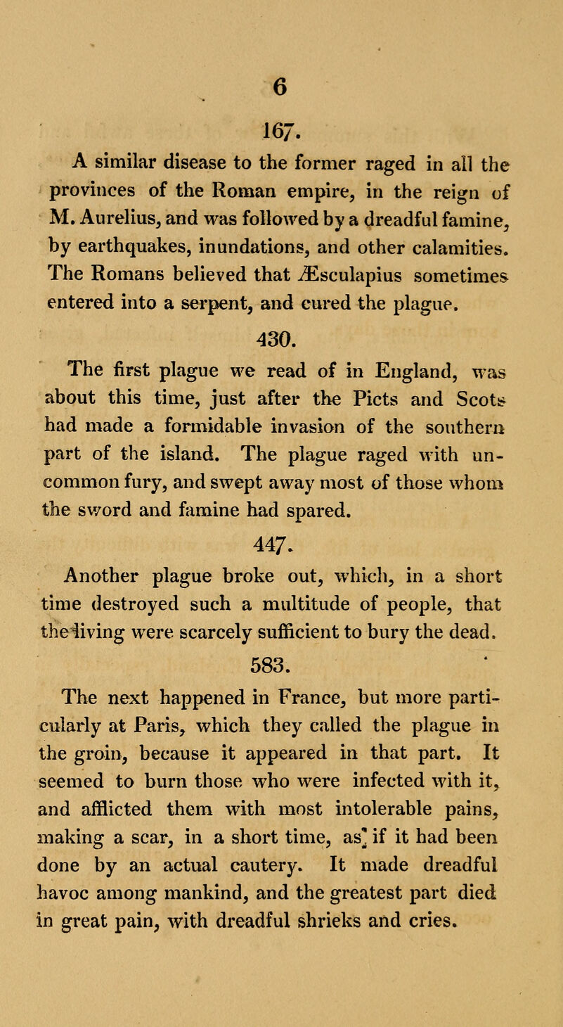 167. A similar disease to the former raged in all the provinces of the Roman empire, in the reign of M. Aurelius, and was followed by a dreadful famine, by earthquakes, inundations, and other calamities. The Romans believed that ^Esculapius sometimes entered into a serpent, and cured the plague. 430. The first plague we read of in England, was about this time, just after the Picts and Scoti^ had made a formidable invasion of the southerly part of the island. The plague raged with un- common fury, and swept away most of those whom the sv/ord and famine had spared. 447. Another plague broke out, which, in a short time destroyed such a multitude of people, that theiiving were scarcely sufiicient to bury the dead. 583. The next happened in France, but more parti- cularly at Paris, which they called the plague in the groin, because it appeared in that part. It seemed to burn those who were infected with it, and afflicted them with most intolerable pains, making a scar, in a short time, as] if it had been done by an actual cautery. It made dreadful havoc among mankind, and the greatest part died in great pain, with dreadful shrieks and cries.