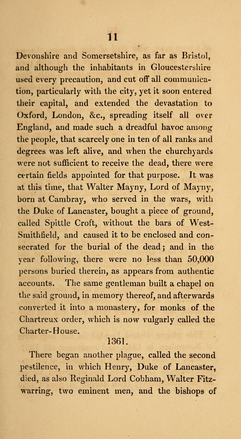 Devonshire and Somersetshire^ as far as Bristol, and althougli the inhabitants in Gloucestershire used every precaution, and cut off all communica- tion, particularly vrith the city, yet it soon entered their capital, and extended the devastation to Oxford, London, &c., spreading itself all over England, and made such a dreadful havoc among the people, that scarcely one in ten of all ranks and degrees was left alive, and when the churchyards were not sufficient to receive the dead, there were certain fields appointed for that purpose. It was at this time, that Walter Mayny, Lord of Mayny, born at Cambray, who served in the wars, with the Duke of Lancaster, bought a piece of ground, called Spittle Croft, without the bars of West- Smithfield, and caused it to be enclosed and con- secrated for the burial of the dead; and in the year following, there were no less than 50,000 persons buried therein, as appears from authentic accounts. The same gentleman built a chapel on the said ground, in memory thereof, and afterwards converted it into a monastery, for monks of the Chartreux order, which is now vulgarly called the Charter-House. 1361. There began another plague, called the second pestilence, in which Henry, Duke of Lancaster, died, as also Reginald Lord Cobham, Walter Fitz- warring, two eminent men, and the bishops of