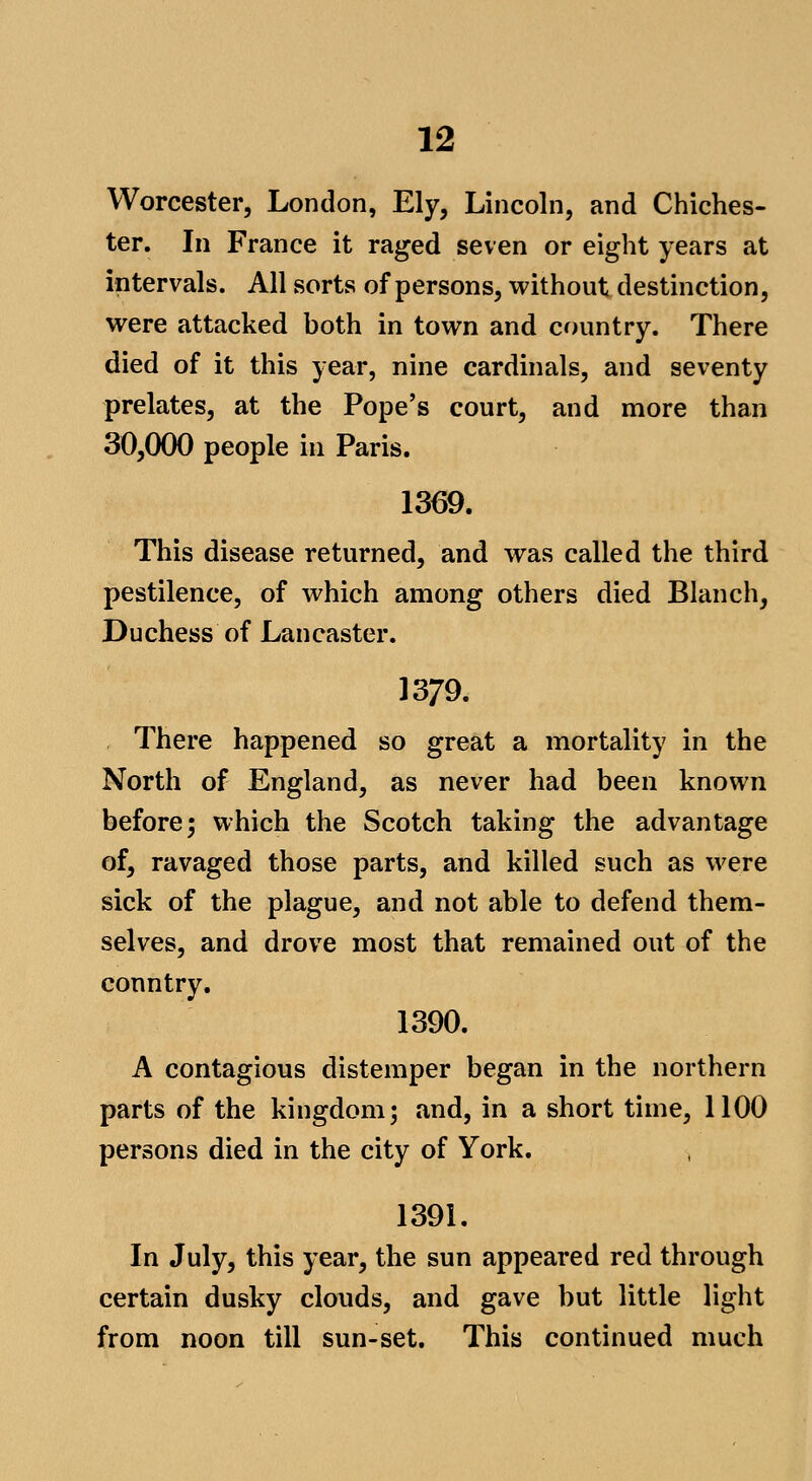 Worcester, London, Ely, Lincoln, and Chiches- ter. In France it raged seven or eight years at intervals. All sorts of persons, without destinction, were attacked both in town and country. There died of it this year, nine cardinals, and seventy prelates, at the Pope's court, and more than 30,000 people in Paris. 1369. This disease returned, and was called the third pestilence, of which among others died Blanch, Duchess of Lancaster. 1379. There happened so great a mortality in the North of England, as never had been known before; which the Scotch taking the advantage of, ravaged those parts, and killed such as were sick of the plague, and not able to defend them- selves, and drove most that remained out of the country. 1390. A contagious distemper began in the northern parts of the kingdom; and, in a short time, 1100 persons died in the city of York. 1391, In July, this year, the sun appeared red through certain dusky clouds, and gave but little light from noon till sun-set. This continued much