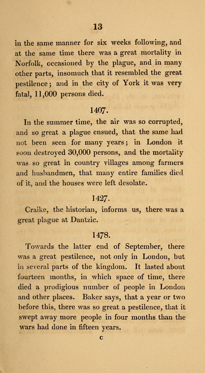 in the same manner for six weeks following, and at the same time there was a great mortality in Norfolk, occasioned by the plague, and in many other parts, insomuch that it resembled the great pestilence; and in the city of York it was very fatal, 11,000 persons died. 1407. In the summer time, the air was so corrupted, and so great a plague ensued, that the same had not been seen for many years; in London it soon destroyed 30,000 persons, and the mortality was-so great in country villages among farmers and husbandmen, that many entire families died of it, and the houses were left desolate. 1427. Craike, the historian, informs us, there was a great plague at Dantzic. 1478. Towards the latter end of September, there was a great pestilence, not only in London, but ill several parts of the kingdom. It lasted about fourteen months, in which space of time, there died a prodigious number of people in London and other places. Baker says, that a year or two before this, there was so great a pestilence, that it swept away more people in four months than the wars had done in fifteen years. c