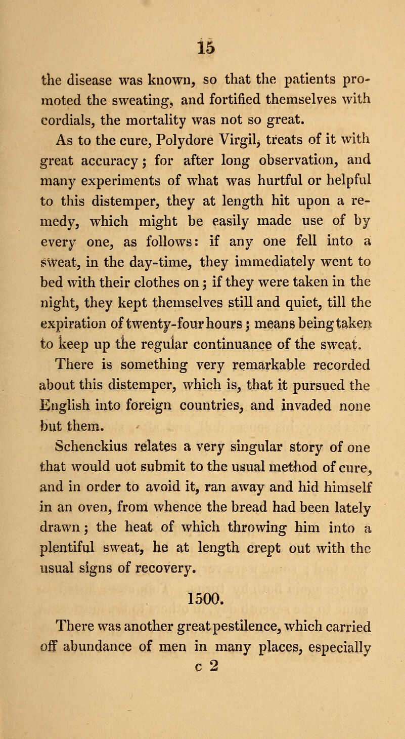 the disease was known, so that the patients pro- moted the sweating, and fortified themselves with cordials, the mortaUty was not so great. As to the cure, Polydore Virgil^ treats of it with great accuracy; for after long observation, and many experiments of what was hurtful or helpful to this distemper, they at length hit upon a re- medy, which might be easily made use of by every one, as follows: if any one fell into a sweat, in the day-time, they immediately went to bed with their clothes on 3 if they were taken in the night, they kept themselves still and quiet, till the expiration of twenty-four hours; means being taken to keep up the regular continuance of the sweat. There is something very remarkable recorded about this distemper, which is, that it pursued the English into foreign countries, and invaded none but them. Schenckius relates a very singular story of one that would uot submit to the usual method of cure, and in order to avoid it, ran away and hid himself in an oven, from whence the bread had been lately drawn; the heat of which throwing him into a plentiful sweat, he at length crept out with the usual signs of recovery. 1500. There was another great pestilence, which carried off abundance of men in many places, especially c 2