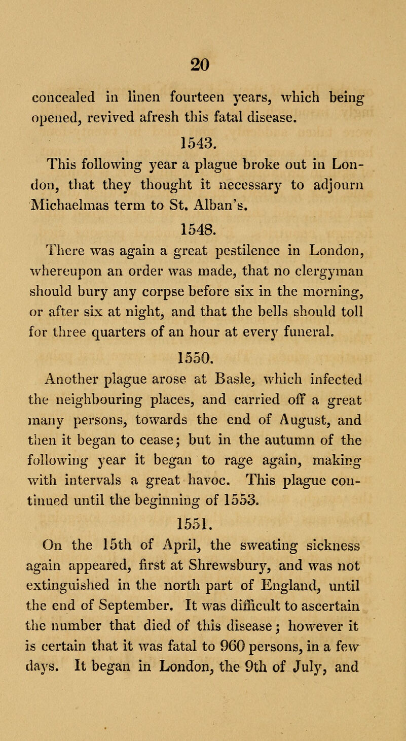 concealed in linen fourteen years, which being opened, revived afresh this fatal disease. 1543. This following year a plague broke out in Lon- don, that they thought it necessary to adjourn Michaelmas term to St. Alban's. 1548. There was again a great pestilence in London, whereupon an order was made, that no clergyman should bury any corpse before six in the morning, or after six at night, and that the bells should toll for three quarters of an hour at every funeral. 1550. Another plague arose at Basle, which infected the neighbouring places, and carried off a great many persons, towards the end of August, and then it began to cease; but in the autumn of the following year it began to rage again, making with intervals a great havoc. This plague con- tinned until the beginning of 1553. 1551. On the 15th of April, the sweating sickness again appeared, first at Shrewsbury, and was not extinguished in the north part of England, until the end of September. It was difficult to ascertain the number that died of this disease; however it is certain that it was fatal to 960 persons, in a few days. It began in London, the 9th of July, and