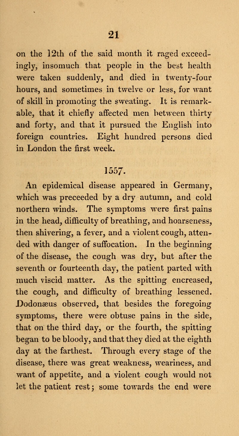 on the 12th of the said month it raged exceed- ingly, insomuch that people in the beist health were taken suddenly, and died in twenty-four hours, and sometimes in twelve or less, for want of skill in promoting the sweating. It is remark- able, that it chiefly affected men between thirty and forty, and that it pursued the English into foreign countries. Eight hundred persons died in London the first week. 1557. An epidemical disease appeared in Germany, which was preceeded by a dry autumn, and cold northern winds. The symptoms were first pains in the head, difficulty of breathing, and hoarseness, then shivering, a fever, and a violent cough, atten- ded with danger of suffocation. In the beginning of the disease, the cough was dry, but after the seventh or fourteenth day, the patient parted with much viscid matter. As the spitting encreased, the cough, and difficulty of breathing lessened. J)odonseus observed, that besides the foregoing symptoms, there were obtuse pains in the side, that on the third day, or the fourth, the spitting began to be bloody, and that they died at the eighth day at the farthest. Through every stage of the disease, there was great weakness, weariness, and want of appetite, and a violent cough would not let the patient rest; some towards the end were