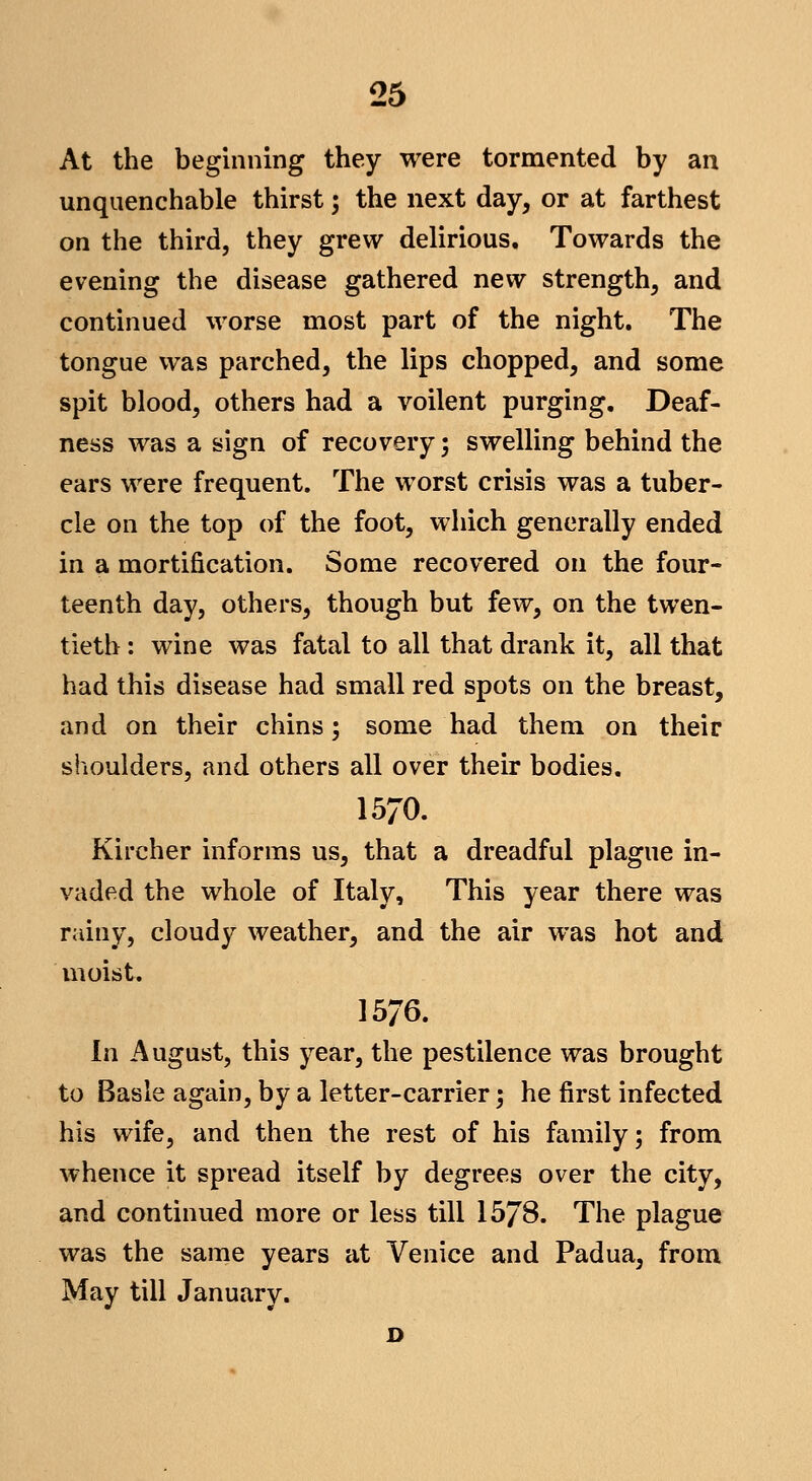 At the beginning they were tormented by an unquenchable thirst; the next day, or at farthest on the third, they grew delirious. Towards the evening the disease gathered new strength, and continued worse most part of the night. The tongue was parched, the lips chopped, and some spit blood, others had a voilent purging. Deaf- ness was a sign of recovery; swelling behind the ears were frequent. The worst crisis was a tuber- cle on the top of the foot, which generally ended in a mortification. Some recovered on the four- teenth day, others, though but few, on the twen- tieth : wine was fatal to all that drank it, all that had this disease had small red spots on the breast, and on their chins; some had them on their shoulders, and others all over their bodies. 1570. Kircher informs us, that a dreadful plague in- vaded the whole of Italy, This year there was rainy, cloudy weather, and the air was hot and moist. 1576. In August, this year, the pestilence was brought to Basle again, by a letter-carrier; he first infected his wife, and then the rest of his family; from whence it spread itself by degrees over the city, and continued more or less till 1578. The plague was the same years at Venice and Padua, from May till January.