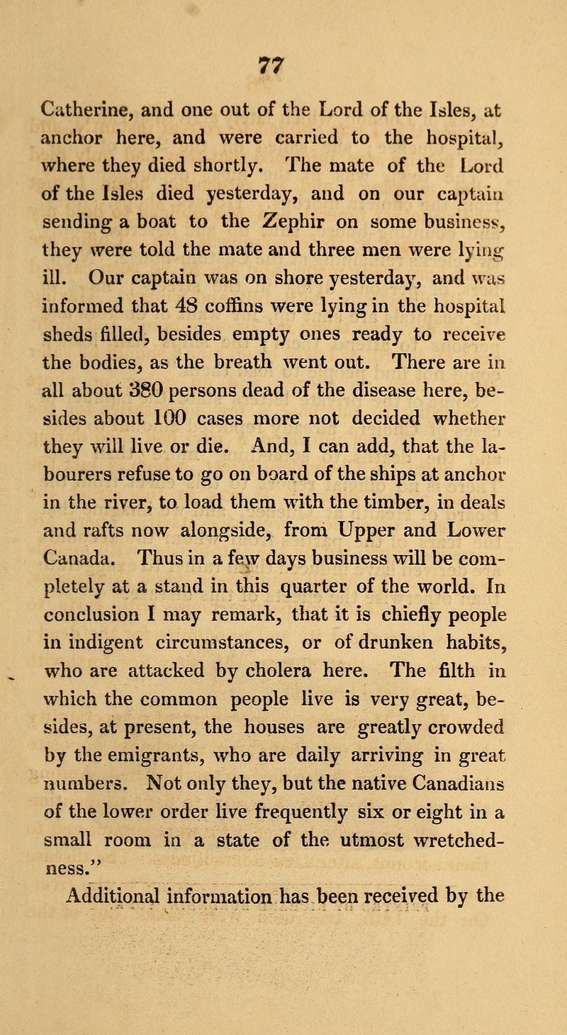 Catherine, and one out of the Lord of the Isles, at anchor here, and were carried to the hospital, where they died shortly. The mate of the Lord of the Isles died yesterday, and on our captain sending a boat to the Zephir on some business, they were told the mate and three men were lying ill. Our captain was on shore yesterday, and was informed that 48 coffins were lying in the hospital sheds filled, besides empty ones ready to receive the bodies, as the breath went out. There are in all about 380 persons dead of the disease here, be- sides about 100 cases more not decided whether they will live or die. And, I can add, that the la- bourers refuse to go on board of the ships at anchor in the river, to load them with the timber, in deals and rafts now alongside, from Upper and Lower Canada. Thus in a fe^v days business will be com- pletely at a stand in this quarter of the world. In conclusion I may remark, that it is chiefly people in indigent circumstances, or of drunken habits, who are attacked by cholera here. The filth in which the common people live is very great, be- sides, at present, the houses are greatly crowded by the emigrants, who are daily arriving in great numbers. Not only they, but the native Canadians of the lower order live frequently six or eight in a small room in a state of the utmost wretched- ness.' Additional information has been received by the