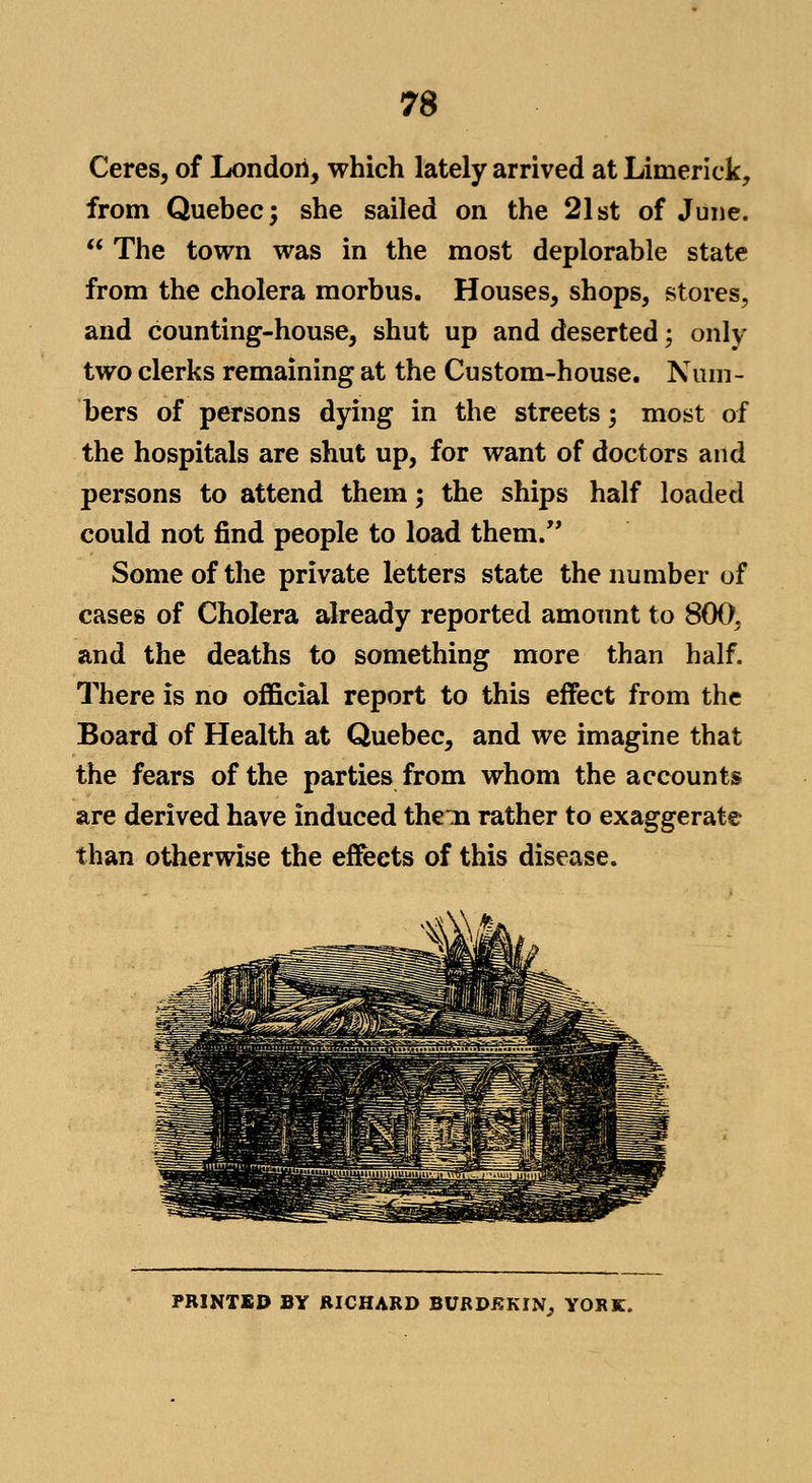 Ceres, of London, which lately arrived at Limerick, from Quebec; she sailed on the 21st of June. The town was in the most deplorable state from the cholera morbus. Houses, shops, stores, and counting-house, shut up and deserted; only two clerks remaining at the Custom-house. Num- bers of persons dying in the streets; most of the hospitals are shut up, for want of doctors and persons to attend them; the ships half loaded could not find people to load them. Some of the private letters state the number of cases of Cholera already reported amount to 800, and the deaths to something more than half. There is no official report to this effect from the Board of Health at Quebec, and we imagine that the fears of the parties from whom the accounts are derived have induced theia rather to exaggerate than otherwise the effects of this disease. PRINTED BY RICHARD BURDKKIN, YORK.