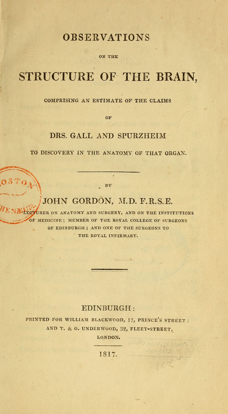 ON THE STRUCTURE OF THE BRAIN, COMPRISING AN ESTIMATE OF THE CLAIMS OF DRS. GALL AND SPURZHEIM TO DISCOVERY IN THE ANATOMY OF THAT ORGAN. /JOHN GORDON, M.D. F.R.S.E. ' •^.'^-ItXitJEp^REU ON ANATOMY ANB SURGERY, AND ON THE INSTITUTIONS i.;;^ »-^yi'^F MEDICINE ; MEMBER OF THE ROYAL COLLEGE OF SURGEONS OF EDINBURGH ; AND ONE OF THE SURGEONS TO THE ROYAL INFIRMARY. EDINBURGH: PRINTED FOR WILLIAM BLACKWOOD, 17, PRINCE's STREET : AND T. & G. UNDERWOOD, 32, FLEET-STREET, LONDON. 1817.