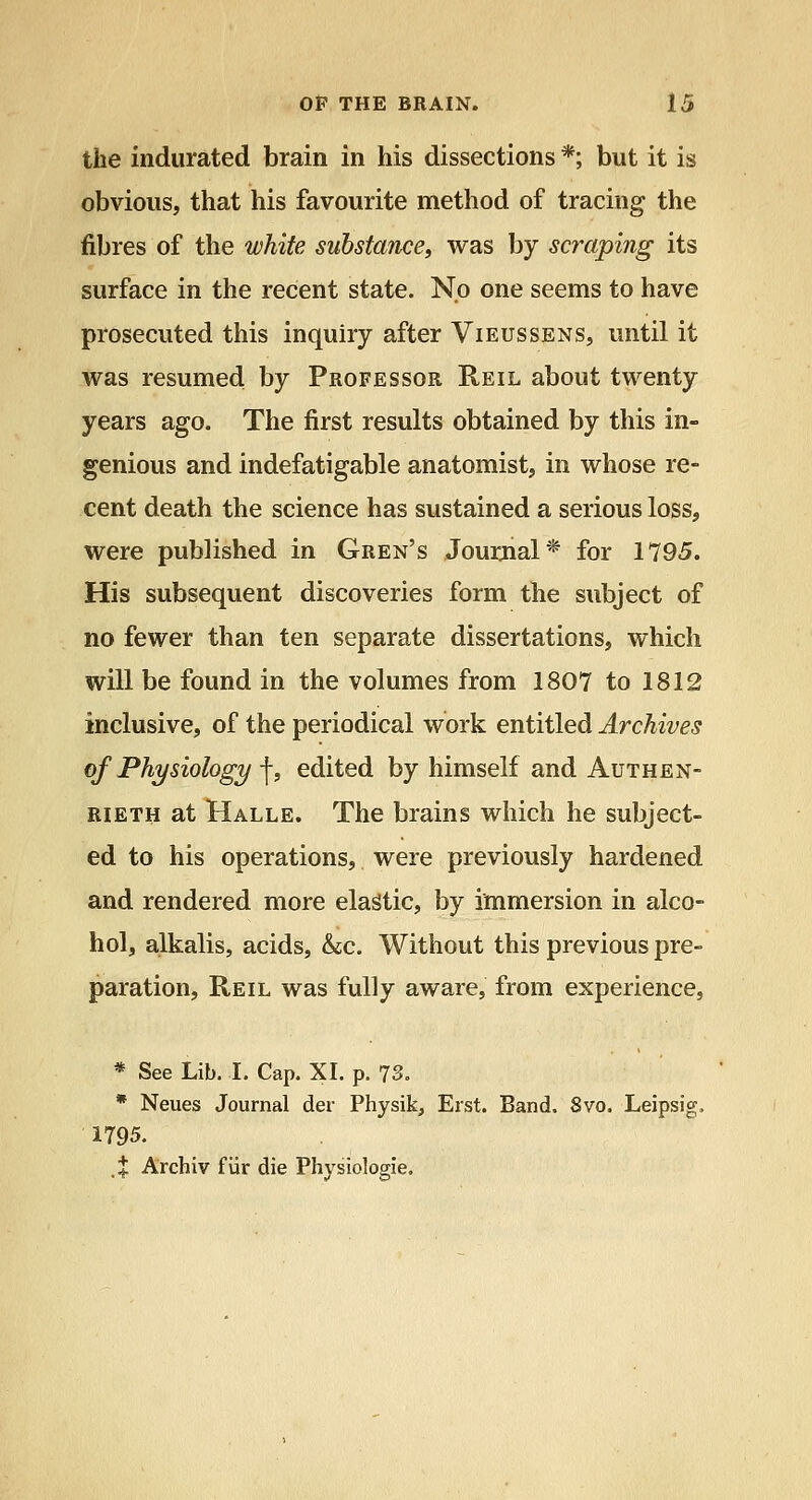 the indurated brain in his dissections *; but it is obvious, that his favourite method of tracing the fibres of the white substance, was by scraping its surface in the recent state. No one seems to have prosecuted this inquiry after Vieussens, until it was resumed by Professor Reil about twenty years ago. The first results obtained by this in- genious and indefatigable anatomist, in whose re- cent death the science has sustained a serious loss, were published in Gren's Jourjial* for 1795. His subsequent discoveries form the subject of no fewer than ten separate dissertations, which will be found in the volumes from 1807 to 1812 inclusive, of the periodical work entitled Archives of Physiology ■\, edited by himself and Authen- RiETH at Halle. The brains which he subject- ed to his operations, were previously hardened and rendered more elastic, by immersion in alco- hol, alkalis, acids, &;c. Without this previous pre- paration, Reil was fully aware, from experience, * See Lib. I. Cap. XI. p. 73. * Neues Journal der Physik, Erst. Band. 8vo. Leipsig, 1795. X Archiv fiir die Physiologie.