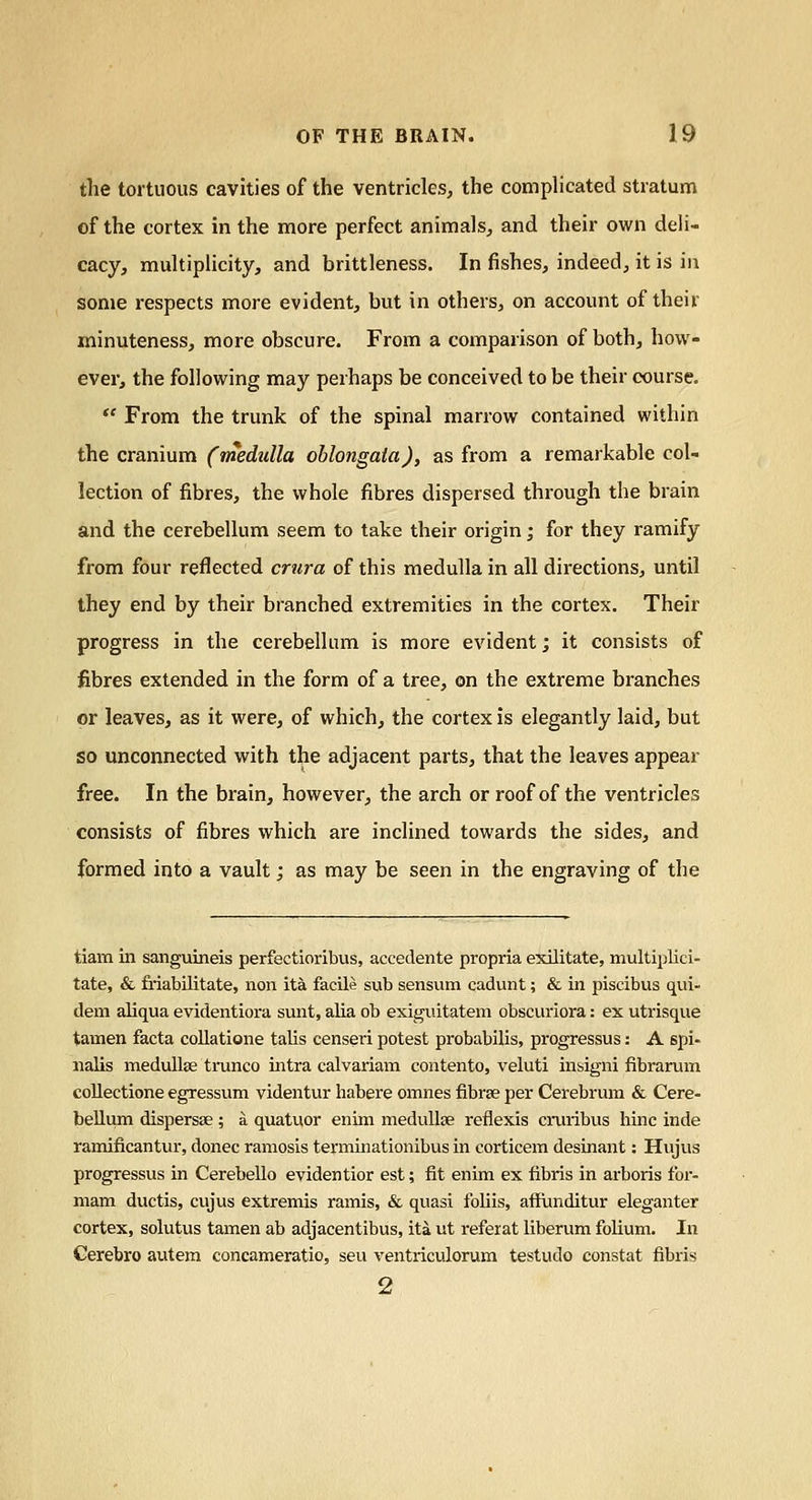 the tortuous cavities of the ventricles, the complicated stratum of the cortex in the more perfect animals, and their own deli- cacy, multiplicity, and brittleness. In fishes, indeed, it is in some respects more evident, but in others, on account of their minuteness, more obscure. From a comparison of both, how- ever, the following may perhaps be conceived to be their course.  From the trunk of the spinal marrow contained within the cranium (medulla oblongata), as from a remarkable col- lection of fibres, the whole fibres dispersed through the brain and the cerebellum seem to take their origin; for they ramify from four reflected crura of this medulla in all directions, until they end by their branched extremities in the cortex. Their progress in the cerebellum is more evident; it consists of fibres extended in the form of a tree, on the extreme branches or leaves, as it were, of which, the cortex is elegantly laid, but so unconnected with the adjacent parts, that the leaves appear free. In the brain, however, the arch or roof of the ventricles consists of fibres which are inclined towards the sides, and formed into a vault; as may be seen in the engraving of the tiam in sanguineis perfectioribus, accedente propria exilitate, multiplici- tate, & friabilitate, non ita facile sub sensum cadunt; & in piscibus qui- dem aliqua evidentiora sunt, alia ob exiguitatem obscuriora: ex utrisque tamen facta collatione talis censeri potest probabilis, progressus: A spi- nalis medullse trunco intra calvariam contento, veluti insigni fibrarum collectione egressum videntur habere omnes fibrse per Cerebi'ura & Cere- bellum dispersse ; a quatuor enim medullse reflexis cruribus hinc inde ramificantur, donee ramosis terminationibus in corticem desinant: Hujus progressus in Cerebello evidentior est; fit enim ex fibris in arboris for- mam ductis, cujus extremis ramis, & quasi foliis, affimditur eleganter cortex, solutus tamen ab adjacentibus, ita ut referat liberum folium. In Cerebro autem concameratio, seu ventriculorum testudo constat fibris 2