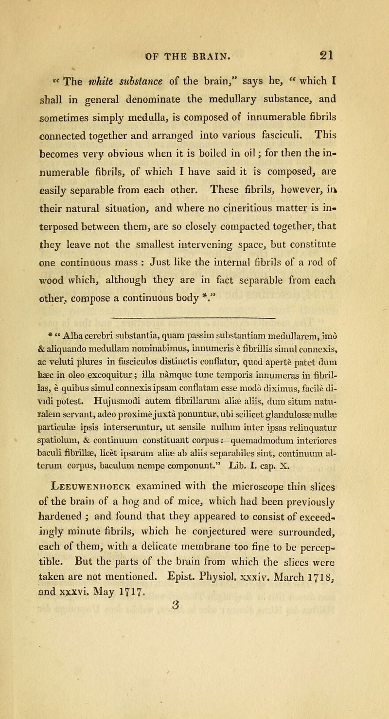  The white substance of the brain/' says he,  which I shall in general denominate the medullary substance, and sometimes simply medulla, is composed of innumerable fibrils connected together and arranged into various fasciculi. This becomes very obvious when it is boiled in oil; for then the in- numerable fibrils, of which I have said it is composed, are easily separable from each other. These fibrils, however, m their natural situation, and where no cineritious matter is in- terposed between them, are so closely compacted together, that they leave not the smallest intervening space, but constitute one continuous mass : Just like the internal fibrils of a rod of wood which, although they are in fact separable from each other, compose a continuous body *. *  Alba cerebri substantia, quam passim substantiam medullarem, imo & aliquando medullam nominabimus, innumeris 6 fibiillis sunul connexis, ac veluti plures in fascicules distinctis conflatur, quod apertfe patet dum tisec in oleo excoquitur; ilia namque tunc temporis innumeras in fibril- las, e quibus simul connexis ipsam conflatam esse niodo diximus, facile di- vidi potest. Hujvismodi autem fibrillarum alise aliis, dum situm natu- lalem ser^'ant, adeo proxime juxta ponuntur, ubi scilicet glandulosse nullse particulse ipsis iiitersen.mtur, ut sensUe nullum inter ipsas relinquatur spatiolum, & continuum constituant corpus: quemadmodum interiores baculi fibrillee, licet ipsarum alise ab aliis separabiles sint, continuum al- teram coi-pus, baculum nempe componunt. Lib. I. cap. X. Leeuwenhoeck examined with the microscope thin slices of the brain of a hog and of mice, which had been previously hardened ; and found that they appeared to consist of exceed- ingly minute fibrils, which he conjectured were surrounded, each of them, with a delicate membrane too fine to be percep- tible. But the parts of the brain from which the slices were taken are not mentioned. Epist. Physiol, xxxiv. March I7I8, and xxxvi. May 1717. 3