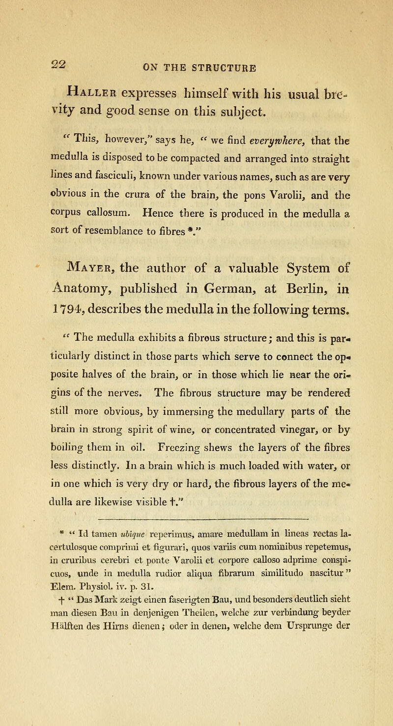 Halle R expresses himself with his usual bre- vity and good sense on this subject.  This, however/' says he,  we find everywhere, that the medulla is disposed to be compacted and arranged into straight lines and fasciculi, known under various names, such as are very obvious in the crura of the brain, the pons VaroUi, and the corpus callosum. Hence there is produced in the medulla a sort of resemblance to fibres *. Mayer, the author of a valuable System of Anatomy, published in German, at Berlin, in 1794, describes the medulla in the following terms.  The medulla exhibits a fibrous structure; and this is par- ticularly distinct in those parts which serve to connect the op« posite halves of the brain, or in those which lie near the ori- gins of the nerves. The fibrous structure may be rendered still more obvious, by immersing the medullary parts of the brain in strong spirit of wine, or concentrated vinegar, or by boiling them in oil. Freezing shews the layers of the fibres less distinctly. In a brain which is much loaded with water, or in one which is very dry or hard, the fibrous layers of the me- dulla are likewise visible t. * '* Id tamen ubique reperimus, amare medullam in lineas rectas la- certulosque comprimi et figurari, quos variis cum nomimbus repetemus, in cruribus cerebri et ponte Varolii et corpore calloso adprime conspi- cuos, unde in medulla rudior aliqua fibrarum similitudo nascitur Elem. Physiol, iv. p. 31. -|-  Das Mark zeigt einen faserigten Bau, und besonders deutlich sieht man diesen Ban in denjenigen Theilen, welche zur verbindung beyder Halften des Hirns dienen; oder in denen, welche dem Urspninge der