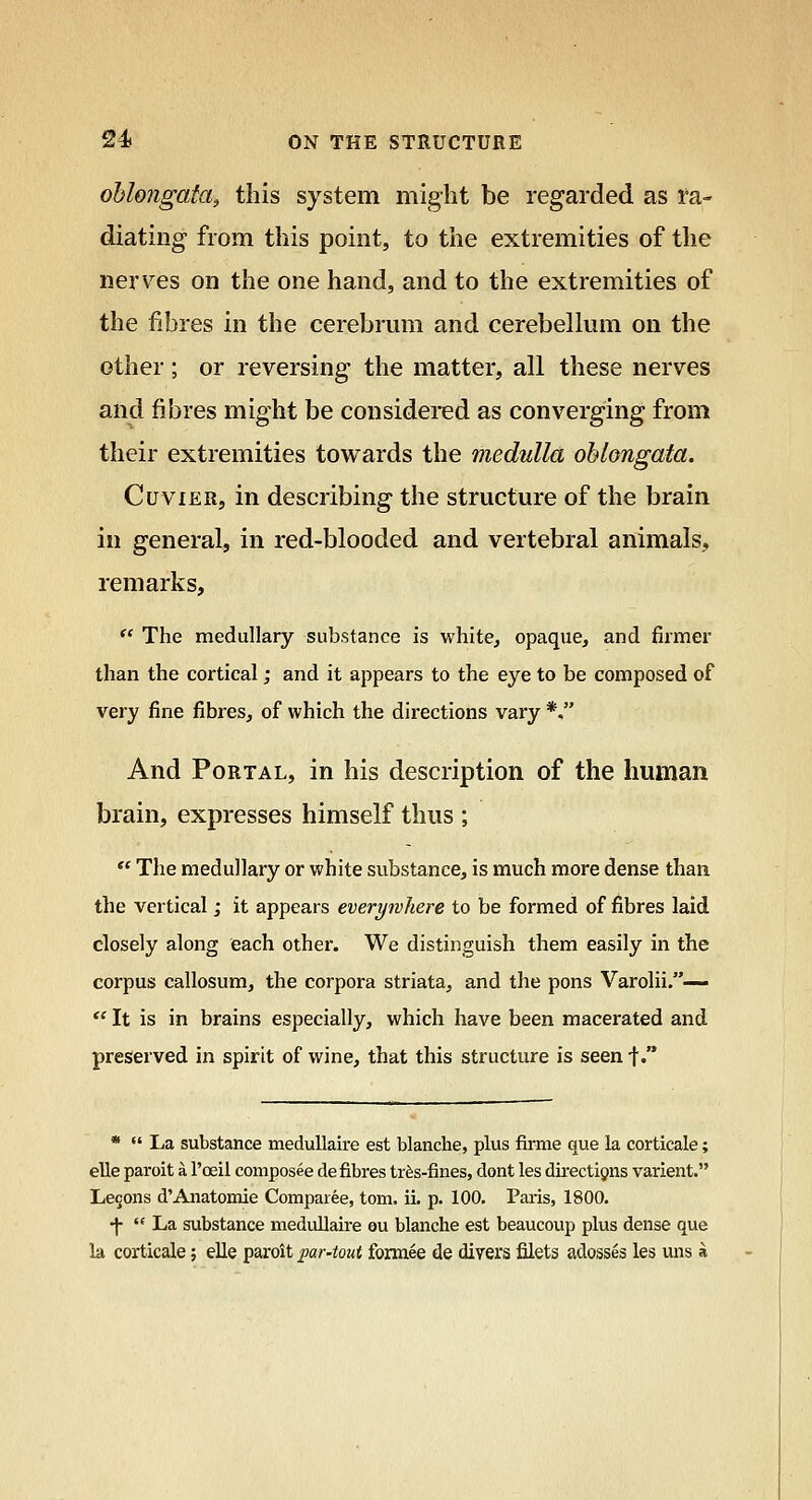 oblongata^ this system might be regarded as Ra- diating from this point, to the extremities of the nerv^es on the one hand, and to the extremities of the fibres in the cerebrum and cerebelkim on the other; or reversing the matter, all these nerves and fibres might be considered as converging from their extremities towards the medulla oblongata. CuviER, in describing the structure of the brain in general, in red-blooded and vertebral animals, remarks, *' The medullary substance is white, opaque, and firmer than the cortical; and it appears to the eye to be composed of very fine fibres, of which the directions vary *. And Portal, in his description of the human brain, expresses himself thus ; ** The medullary or white substance, is much more dense than the vertical; it appears everywhere to be formed of fibres laid closely along each other. We distinguish them easily in the corpus callosum, the corpora striata, and the pons Varolii.—  It is in brains especially, which have been macerated and preserved in spirit of wine, that this structure is seen ■\. *  La substance meduUaire est blanche, plus firme que la corticale; elle paroit a I'oeil composee de fibres tr^s-fines, dont les directions varient. Lemons d'Anatomie Comparee, torn. IL p. 100. Paris, 1800. •j-  La substance medullaire ou blanche est beaucoup plus dense que la corticale; elle paroit par4out fonuee de divers filets adosses les uns a