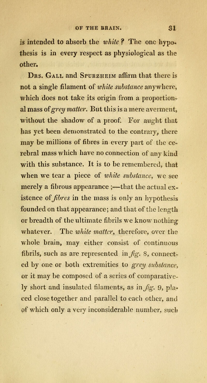 is intended to absorb the white ? The one hypo-^ thesis is in every respect as physiological as the other. Drs. Gall and Spurzheim affirm that there is not a single filament of ipjiiie substance anywhere, which does not take its origin from a proportion- al mass of grey matter. But this is a mere averment, without the shadow of a proof. For aught that has yet been demonstrated to the contrary^, there may be millions of fibres in every part of the ce- rebral mass which have no connection of any kind with this substance. It is to be remembered, that when we tear a piece of white substance, we see merely a fibrous appearance ;-—that the actual ex- istence of Jibres in the mass is only an hypothesis founded on that appearance; and that of the length or breadth of the ultimate fibrils we know nothing- whatever. The white matter, therefore, over the whole brain, may either consist of continuous fibrils, such as are represented in Jig. 8, connect- ed by one or both extremities to gi^ey substance, or it may be composed of a series of comparative- ly short and insulated filaments, as in Jig. 9, pla- ced close together and parallel to each other, and Qf which only a very inconsiderable number, such
