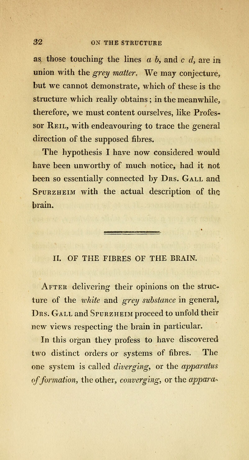 as^ those touching the lines a b, and c d, are in union with the grey matter. We may conjecture, but we cannot demonstrate, which of these is the structure which really obtains; in the meanwhile, therefore, we must content ourselves, like Profes- sor Reil, with endeavouring to trace the general direction of the supposed fibres. The hypothesis I have now considered would have been unworthy of much notice, had it not been so essentially connected by Drs. Gall and Spurzheim with the actual description of th^ brain. II. OF THE FIBRES OF THE BRAIN. After delivering their opinions on the struc- ture of the white and grey substance in general, Drs. Gall and Spurzheim proceed to unfold their new views respecting the brain in particular. In this organ they profess to have discovered two distinct orders or systems of fibres. The one system is called diverging, or the appai'atus of formation f the other, converging, or the appara->