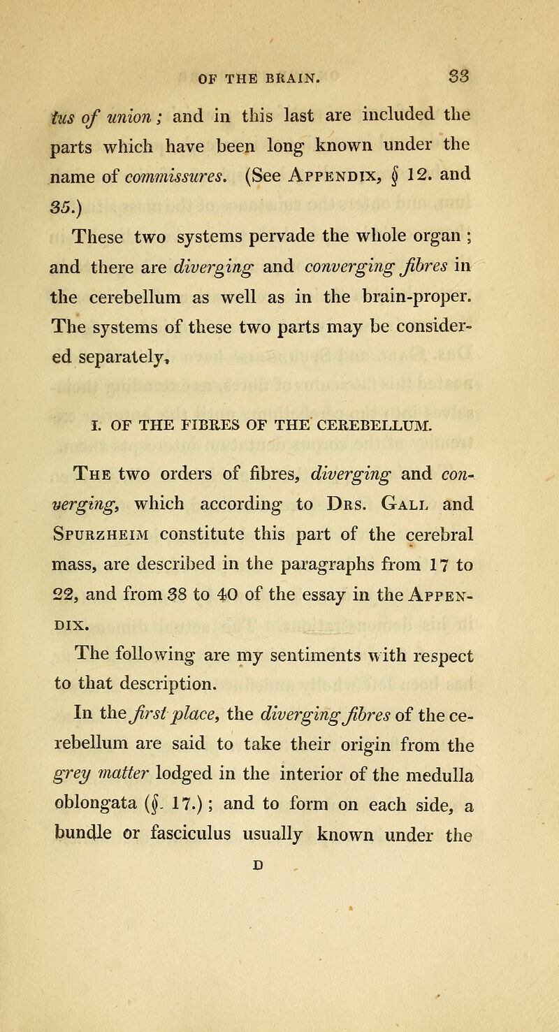 tus of union; and in this last are included the parts which have been long known under the name of commissures. (See Appendix, §12. and 35.) These two systems pervade the whole organ ; and there are diverging and converging Jibres in the cerebellum as well as in the brain-proper. The systems of these two parts may be consider- ed separately^ I. OF THE FIBRES OF THE CEREBELLUM. The two orders of fibres, diverging and con-, verging^ which according to Drs. Gall and Spurzheim constitute this part of the cerebral mass, are described in the paragraphs from 17 to 22, and from 38 to 40 of the essay in the Appen- dix. The following are my sentiments with respect to that description. In the Jirst place, the diverging Jibres of the ce- rebellum are said to take their origin from the grey matter lodged in the interior of the medulla oblongata (f 17.); and to form on each side, a bundle or fasciculus usually known under the