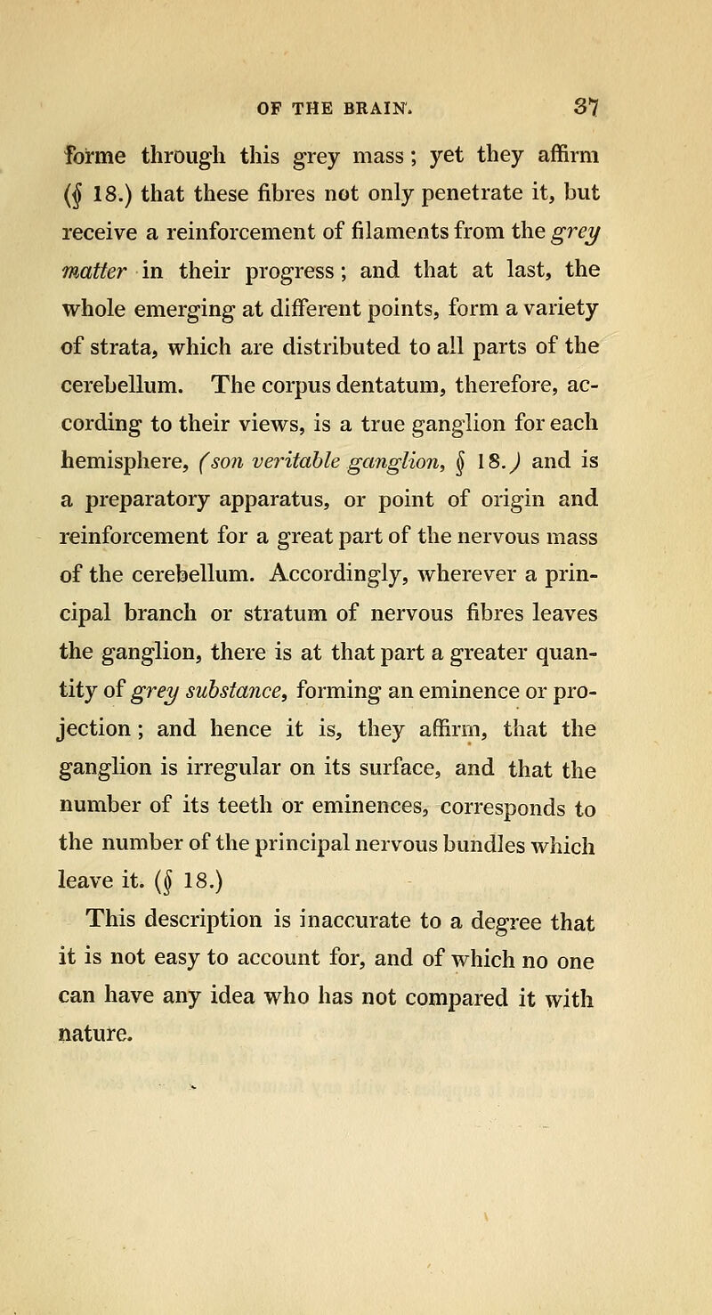 Forme through this grey mass; yet they affirm {j 18.) that these fibres not only penetrate it, but receive a reinfi^rcement of filaments from the grei/ matter in their progress; and that at last, the whole emerging at different points, form a variety of strata, which are distributed to all parts of the cerebellum. The corpus dentatum, therefore, ac- cording to their views, is a true ganglion for each hemisphere, (so7i veritable ganglion, § 18. J and is a preparatory apparatus, or point of origin and reinforcement for a great part of the nervous mass of the cerebellum. Accordingly, wherever a prin- cipal branch or stratum of nervous fibres leaves the ganglion, there is at that part a greater quan- tity of grei/ substance, forming an eminence or pro- jection ; and hence it is, they affirm, that the ganglion is irregular on its surface, and that the number of its teeth or eminences, corresponds to the number of the principal nervous bundles which leave it. (f 18.) This description is inaccurate to a degree that it is not easy to account for, and of which no one can have any idea who has not compared it with nature.