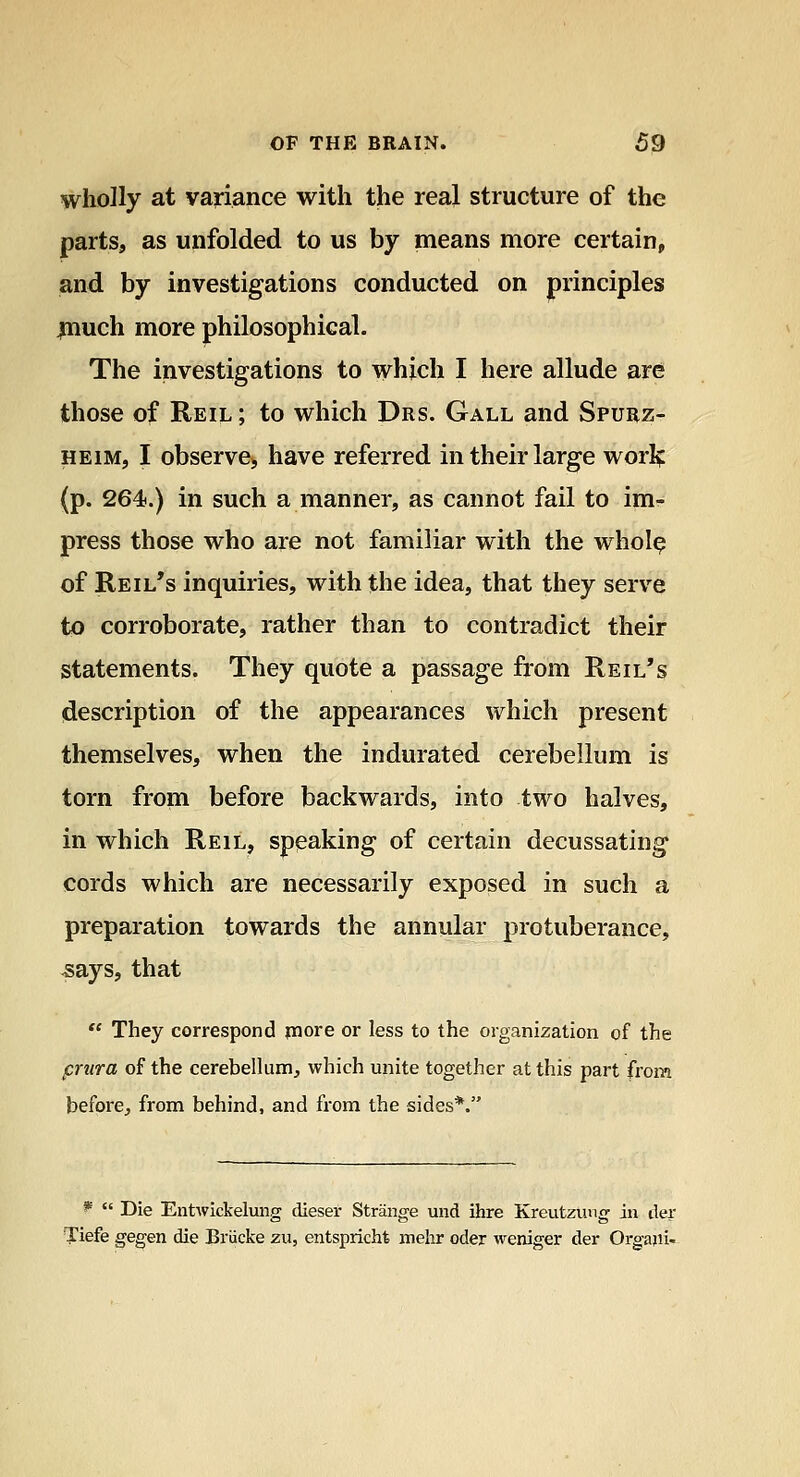 wholly at variance with the real structure of the parts, as unfolded to us by means more certain, and by investigations conducted on principles jnuch more philosophical. The investigations to which I here allude are those of Reil ; to which Drs. Gall and Spurz- HEiM, I observe, have referred in their large worif (p. 264.) in such a manner, as cannot fail to im- press those who are not familiar with the whol^ of Reil's inquiries, with the idea, that they serve to corroborate, rather than to contradict their statements. They quote a passage from Reil's description of the appearances which present themselves, when the indurated cerebellum is torn from before backwards, into two halves, in which Reil, speaking of certain decussating cords which are necessarily exposed in such a preparation towards the annular protuberance, ^ays, that '* They correspond ptiore or less to the organization of the prnra of the cerebellum, which unite together at this part from before^ from behind, and from the sides*. *  Die Entwickelung dieser Strange und ihre Kreutzung in tier Tiefe ge^en die Briicke zu, entsprichfe melir oder weniger der Orgajii-