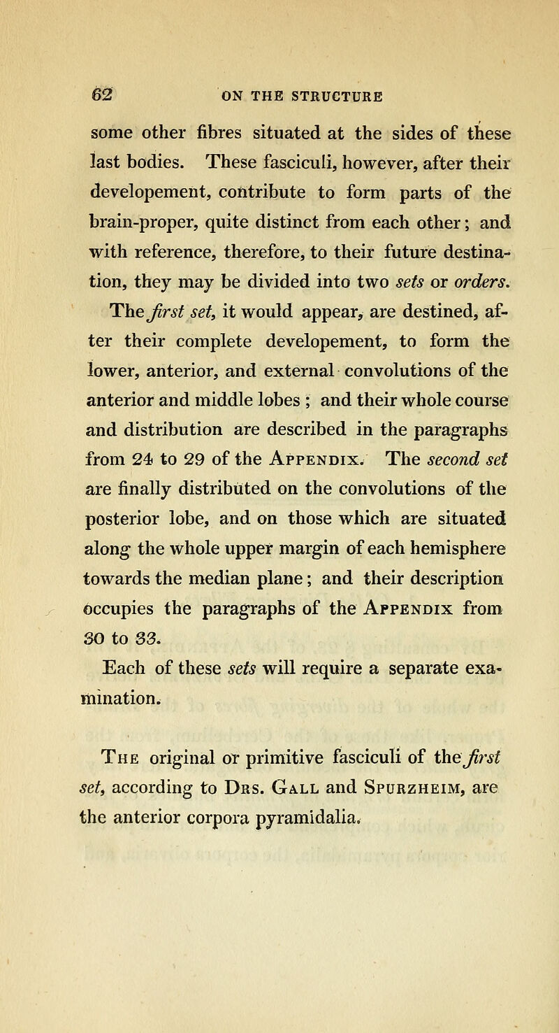 some other fibres situated at the sides of these last bodies. These fasciculi, however, after their developement, contribute to form parts of the brain-proper, quite distinct from each other; and with reference, therefore, to their future destina- tion, they may be divided into two sets or orders. The Jirst set, it would appear, are destined, af- ter their complete developement, to form the lower, anterior, and external convolutions of the anterior and middle lobes ; and their whole course and distribution are described in the paragraphs from 24f to 29 of the Appendix. The second set are finally distributed on the convolutions of the posterior lobe, and on those which are situated along the whole upper margin of each hemisphere towards the median plane; and their description Occupies the paragraphs of the Appendix from SO to 33. Each of these sets will require a separate exa- ttiination. The original or primitive fasciculi of theJirsf set, according to Drs. Gall and Spurzheim, are the anterior corpora pyramidalia*