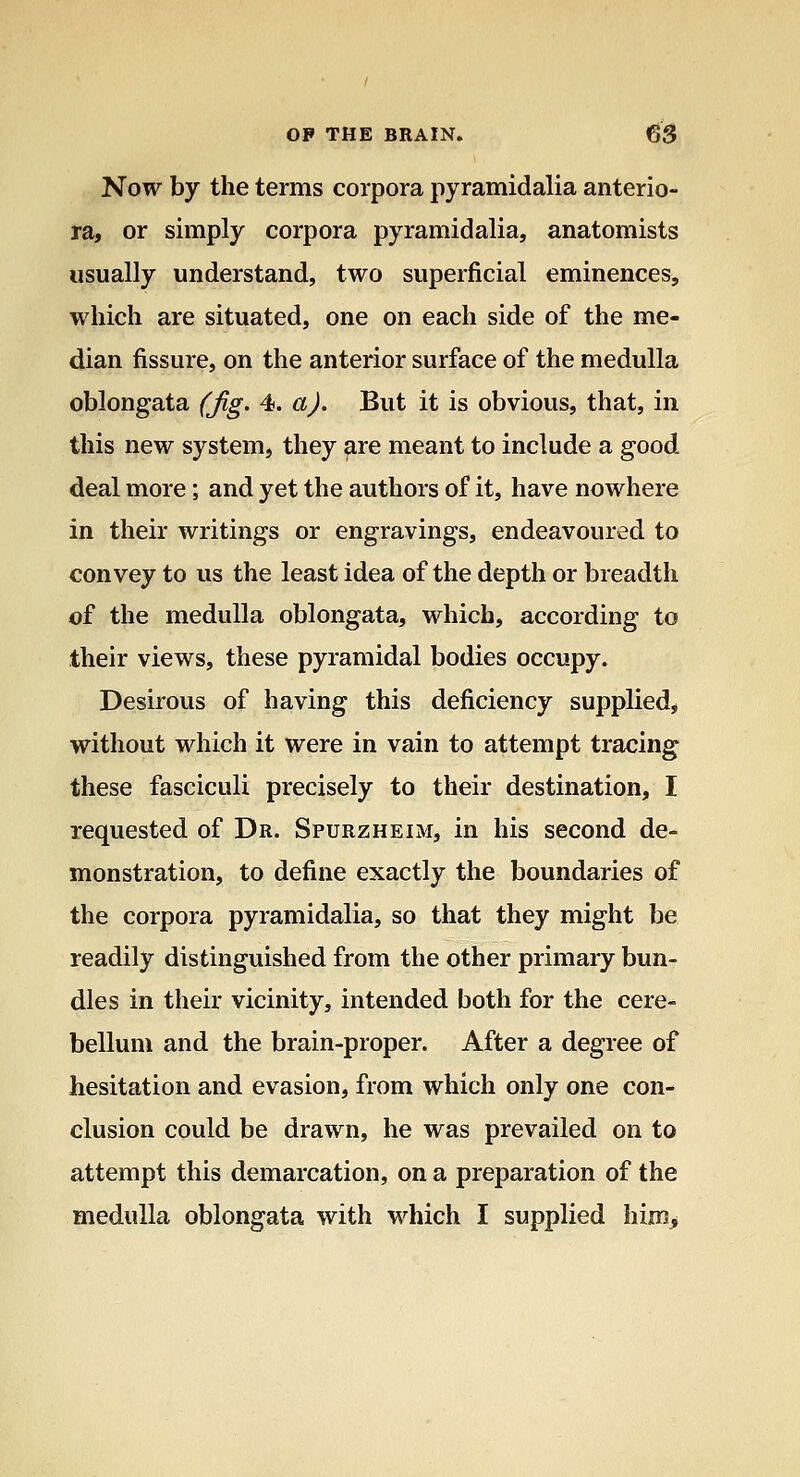 Now by the terms corpora pyramidalia anterio- ra, or simply corpora pyramidalia, anatomists usually understand, two superficial eminences, which are situated, one on each side of the me- dian fissure, on the anterior surface of the medulla oblongata (jig. 4. a). But it is obvious, that, in this new system, they are meant to include a good deal more; and yet the authors of it, have nowhere in their writings or engravings, endeavoured to convey to us the least idea of the depth or breadth of the medulla oblongata, which, according to their views, these pyramidal bodies occupy. Desirous of having this deficiency supplied, without which it were in vain to attempt tracing these fasciculi precisely to their destination, I requested of Dr. Spurzheim, in his second de- monstration, to define exactly the boundaries of the corpora pyramidalia, so that they might be readily distinguished from the other primary bun- dles in their vicinity, intended both for the cere- bellum and the brain-proper. After a degree of hesitation and evasion, from which only one con- clusion could be drawn, he was prevailed on to attempt this demarcation, on a preparation of the medulla oblongata with which I supplied him>