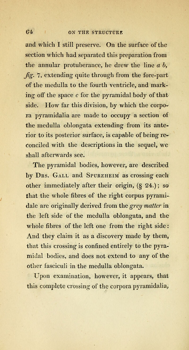 and which I still preserve. On the surface of the section which had separated this preparation from the annular protuberance, he drew the line a b, jig. 7, extending quite through from the fore-part of the medulla to the fourth ventricle, and mark- ing off the space c for the pyramidal body of that side. How far this division, by which the corpo- ra pyramidalia are made to occupy a section of the medulla oblongata extending from its ante- rior to its posterior surface, is capable of being re- conciled with the descriptions in the sequel, we shall afterwards see. The pyramidal bodies, however, are described by Drs. Gall and Spurzheim as crossing each other immediately after their origin, (§ 24.); so that the whole fibres of the right corpus pyrami- dale are originally derived from the grey matter in^ the left side of the medulla oblongata, and the whole fibres of the left one from the right side: And they claim it as a discovery made by themj that this crossing is confined entirely to the pyra- midal bodies, and does not extend to any of the other fasciculi in the medulla oblongata. Upon examination, however, it appears, that this complete crossing of the corpora pyramidalia.