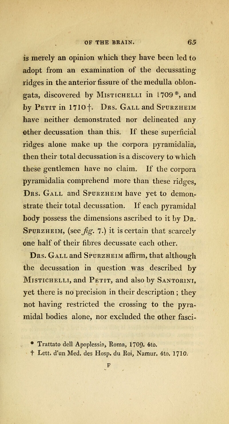 is merely an opinion which they have been led to adopt from an examination of the decussating ridges in the anterior fissure of the medulla oblon- gata, discovered by Mistichelli in 1709*, and by Petit in 1710 f. Drs. Gall and Spurzheim have neither demonstrated nor delineated any other decussation than this. If these superficial ridges alone make up the corpora pyramidalia, then their total decussation is a discovery to which these gentlemen have no claim. If the corpora pyramidalia comprehend more than these ridges, Drs. Gall and Spurzheim have yet to demon- strate their total decussation. If each pyramidal body possess the dimensions ascribed to it by Dr. Spurzheim, (see Jig. 7.) it is certain that scarcely one half of their fibres decussate each other. Drs. Gall and Spurzheim affirm, that although the decussation in question was described by Mistichelli, and Petit, and also by Santorini, yet there is no precision in their description ; they not having restricted the crossing to the pyra- midal bodies alone, nor excluded the other fasci- • Trattato dell Apoplessiai Roma, 1709. 4to. t Lett, d'un Med, des Hosp. du Roi, Namur. 4to. 17IO. F
