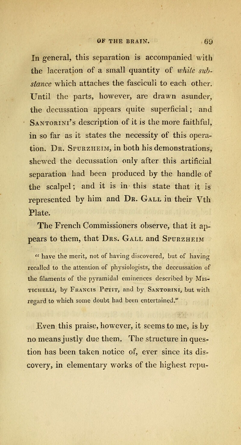 In general, this separation is accompanied with the laceration of a small quantity of white sub- stance which attaches the fasciculi to each other. Until the parts, however, are drawn asunder, the decussation appears quite superficial; and Santorini's description of it is the more faithful, in so far as it states the necessity of this opera- tion. Dr. Spurzheim, in both his demonstrations, shewed the decussation only after this artificial separation had been produced by the handle of the scalpel; and it is in this state that it is represented by him and Dr. Gall in their Vth i*late. The French Commissioners observe, that it ap- pears to them, that Drs. Gall and Spurzheim  have the merit, not of having discovered, but of having recalled to the attention of phj'^siologists, the deccussation of the filaments of the pyramidal eminences described by Mis- TiCHELLr, by Francis Pejtit, and by Santorini, but with I'egard to which some doubt had been entertained, Even this praise, however, it seems to me, is by no means justly due them. The structure in ques- tion has been taken notice of, ever since its dis- covery, in elementary works of the highest repu-
