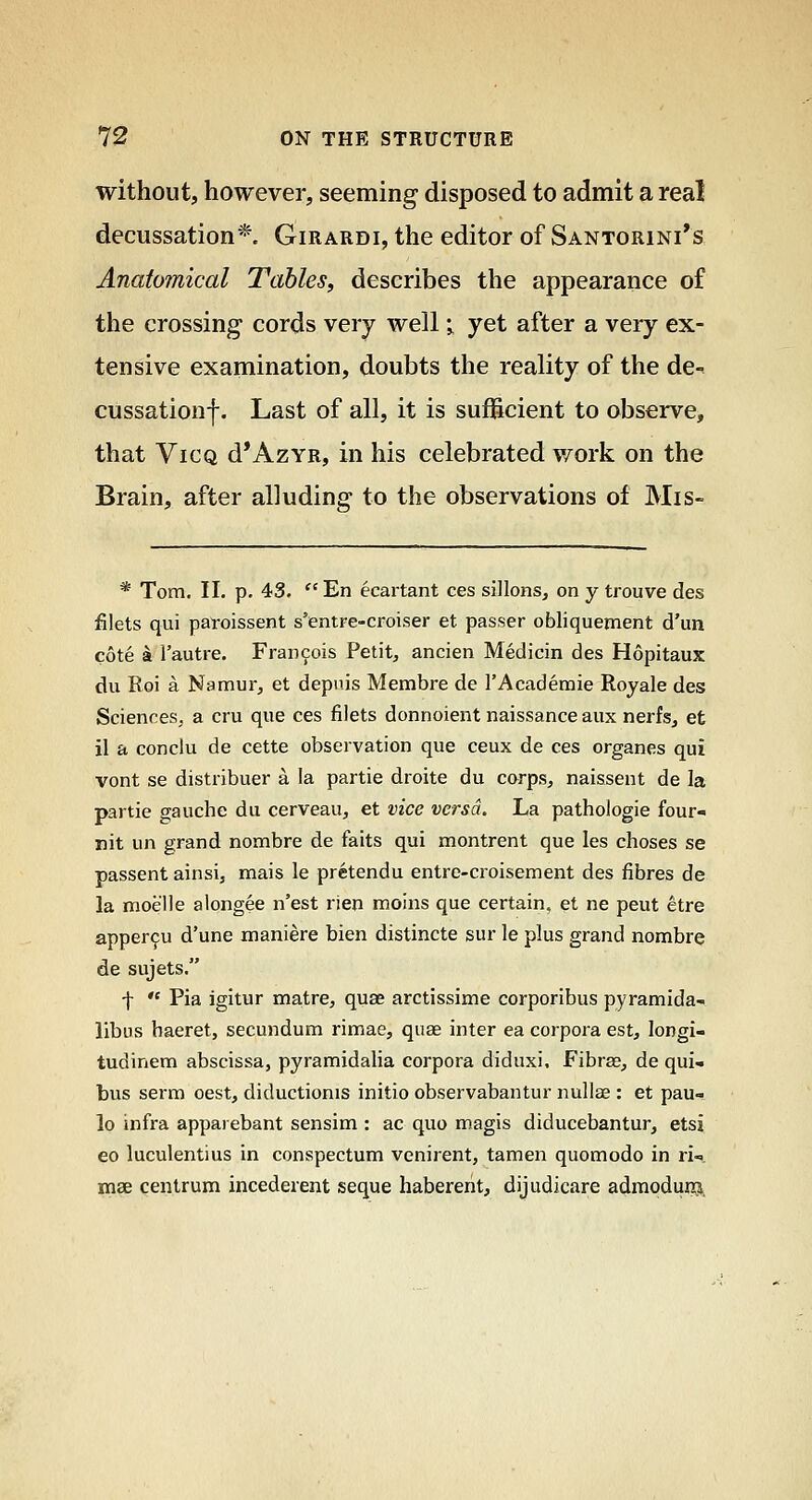 without, howevei', seeming disposed to admit a real decussation* Girardi, the editor of Santorini's Anatomical Tables, describes the appearance of the crossing cords very well -^ yet after a very ex- tensive examination, doubts the reality of the de- cussation!. Last of all, it is sufficient to observe, that ViCQ d*AzYR, in his celebrated work on the Brain, after alluding to the observations of Mis- * Tom. 11. p. 43.  En ecartant ces sillonSj on y trouve des filets qui paroissent s'entre-croiser et passer obliquenient d'un cote k I'autre. Fran9ois Petit, ancien Medicin des Hopitaux du Roi a Namur, et depnis Membre de I'Academie Royale des Sciences^ a cru que ces filets donnoient naissance aux nerfs, et il a conclu de cette observation que ceux de ces organes qui vont se distribuer a la partie droite du corps, naissent de la partie gauche du cerveau, et vice versa. La pathologic four- nit un grand nombre de faits qui montrent que les choses se passent ainsi, mais le pretendu entre-croisement des fibres de la moelle alongee n'est rien moins que certain, et ne peut etre apper9u d'une maniere bien distincte sur le plus grand nombre de sujets. f  Pia igitur matre, quse arctissime corporibus pyramida- libus baeret, secundum rimae, quae inter ea corpora est, longi- tudinem abscissa, pyramidalia corpora diduxi, Fibrse, de qui- bus serm oest, diductionis initio observabantur nullae : et pau- lo infra apparebant sensim : ac quo magis diducebantur, etsj eo luculentius in conspectum venirent, tamen quomodo in ri- mae centrum incederent seque habererit, dijudicare adraoduiB,