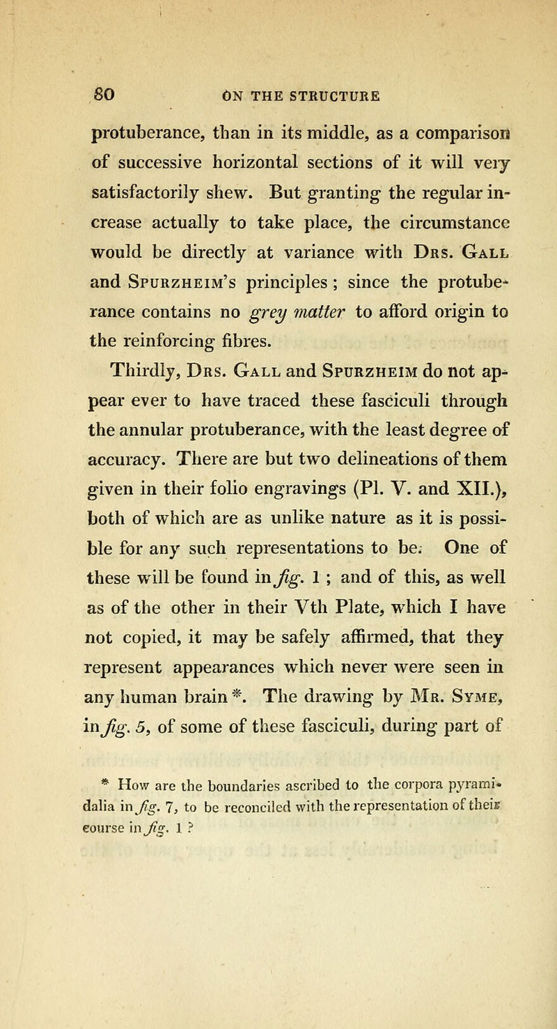 protuberance, than in its middle, as a comparison of successive horizontal sections of it will veiy satisfactorily shew. But granting- the regular in- crease actually to take place, the circumstance would be directly at variance with Drs. Gall and Spurzheim's principles; since the protube* ranee contains no grey matter to afford origin to the reinforcing fibres. Thirdly, Drs. Gall and Spurzheim do not ap^ pear ever to have traced these fasciculi through the annular protuberance, with the least degree of accuracy. There are but two delineations of them given in their folio engravings (PI. V. and XII.), both of which are as unlike nature as it is possi- ble for any such representations to be. One of these will be found in Jig. 1 ; and of this, as well as of the other in their Vth Plate, which I have not copied, it may be safely affirmed, that they represent appearances which never were seen in any human brain *. The drawing by Mr. Syme, inj^^. 5, of some of these fasciculi, during part of * How are the boundaries ascribed to the corpora pyrami* daha m^fig. 7, to be reconciled with the representation of their course in^o-. 1 ?