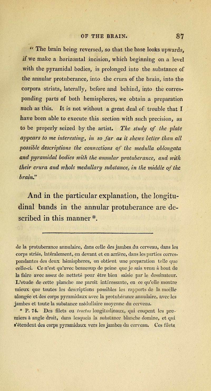  The brain being reversed, so that the base looks upwards, if we make a horizontal incision, which beginning on a level with the pyramidal bodies, is prolonged into the substance of the annular protuberance, into the crura of the brain, into the corpora striata, laterally, before and behind, into the corres- ponding parts of both hemispheres, we obtain a preparation such as this. It is not without a great deal of trouble that I have been able to execute this section with such precision, as to be properly seized by the artist. The study of the plate appears to me interesting, iri so far as it skervs better than all possible descriptions the connections of the medidla oblongata and pyramidal bodies with the annular protuberance, and with their crura a?id whole medullary substance, in the middle of the brain. And in the particular explanation, the longitu- dinal bands in the annular protuberance are de- scribed in this manner *. de la protuberance annulaire, dans celle des jambes du cerveau, dans les corps stries, lateralement, en devant et en arrifere, dans les parties coiTes- pondantes des deux hemispheres, on obtient une preparation telle que celle-ci. Ce n'est qu'avec beaucoup de peine que je sais venu a bout de la faire avec assez de nettete pour etre bien saisie par le dessinateur. Li'etude de cette planche me paroit intcressante, en ce qu'elle montre mieux que toutes les descriptions possibles les rapports de la moeUe alongee et des corps pyramidaux avec la protuberance annulaire, avec les jambes et toute la substance medullaire moyenne du cerveau. * P. 74. Des filets ou tractus longitud^naux, qui coupent les pre. miers a angle droit, dans lesquels la substance blanche domine, et qui s'etendent des corps pyramidaux vers les jambes du cerveau. Ces filets.