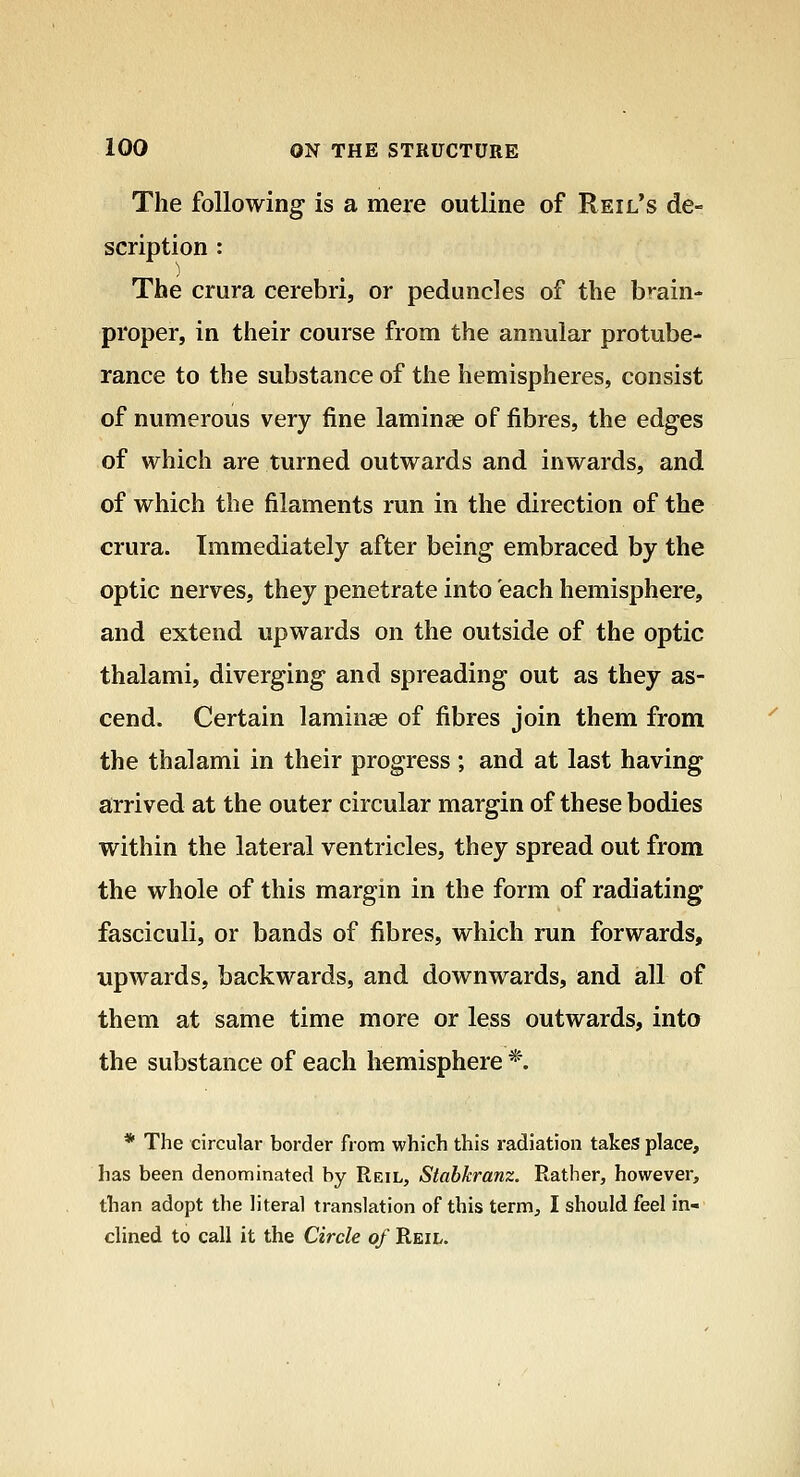 The following is a mere outline of Reil's de- scription : The crura cerebri, or peduncles of the brain- proper, in their course from the annular protube- rance to the substance of the hemispheres, consist of numerous very fine laminae of fibres, the edges of which are turned outwards and inwards, and of which the filaments run in the direction of the crura. Immediately after being embraced by the optic nerves, they penetrate into each hemisphere, and extend upwards on the outside of the optic thalami, diverging and spreading out as they as- cend. Certain laminae of fibres join them from the thalami in their progress; and at last having arrived at the outer circular margin of these bodies within the lateral ventricles, they spread out from the whole of this margin in the form of radiating fasciculi, or bands of fibres, which run forwards, upwards, backwards, and downwards, and all of them at same time more or less outwards, into the substance of each hemisphere *. * The circular border from which this radiation takes place, has been denominated by Reil, Stahkranz. Rather, however, than adopt the literal translation of this term, I should feel in- clined to call it the Circle of Reil.