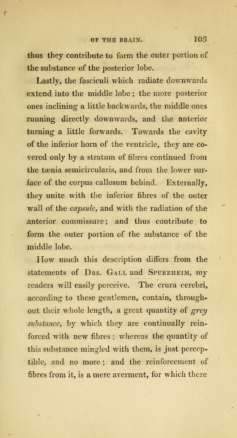 thus they contribute to form the outer portion of the substance of the posterior lobe. Lastly, the fasciculi which radiate downwards extend into the middle lobe ; the more posterior ones inclining a little backwards, the middle ones running directly downwards, and the anterior turning a little forwards. Towards the cavity of the inferior horn of the ventricle, they are co- vered only by a stratum of fibres continued from the taenia semicircularis, and from the lower sur- face of the corpus callosum behind. Externally, they unite with the inferior fibres of the outer wall of the capsule, and with the radiation of the anterior commissure; and thus contribute to form the outer portion of the substance of the middle lobe. How much this description differs from the statements of Drs. Gall and Spurzheim, my readers will easily perceive. The crura cerebri, according to these gentlemen, contain, through- out their whole length, a great quantity of grey substance, by which they are continually rein- forced with new fibres ; whereas the quantity of this substance mingled with them, is just percep- tible, and no more ; and the reinforcement of fibres from it, is a mere averment, for which there