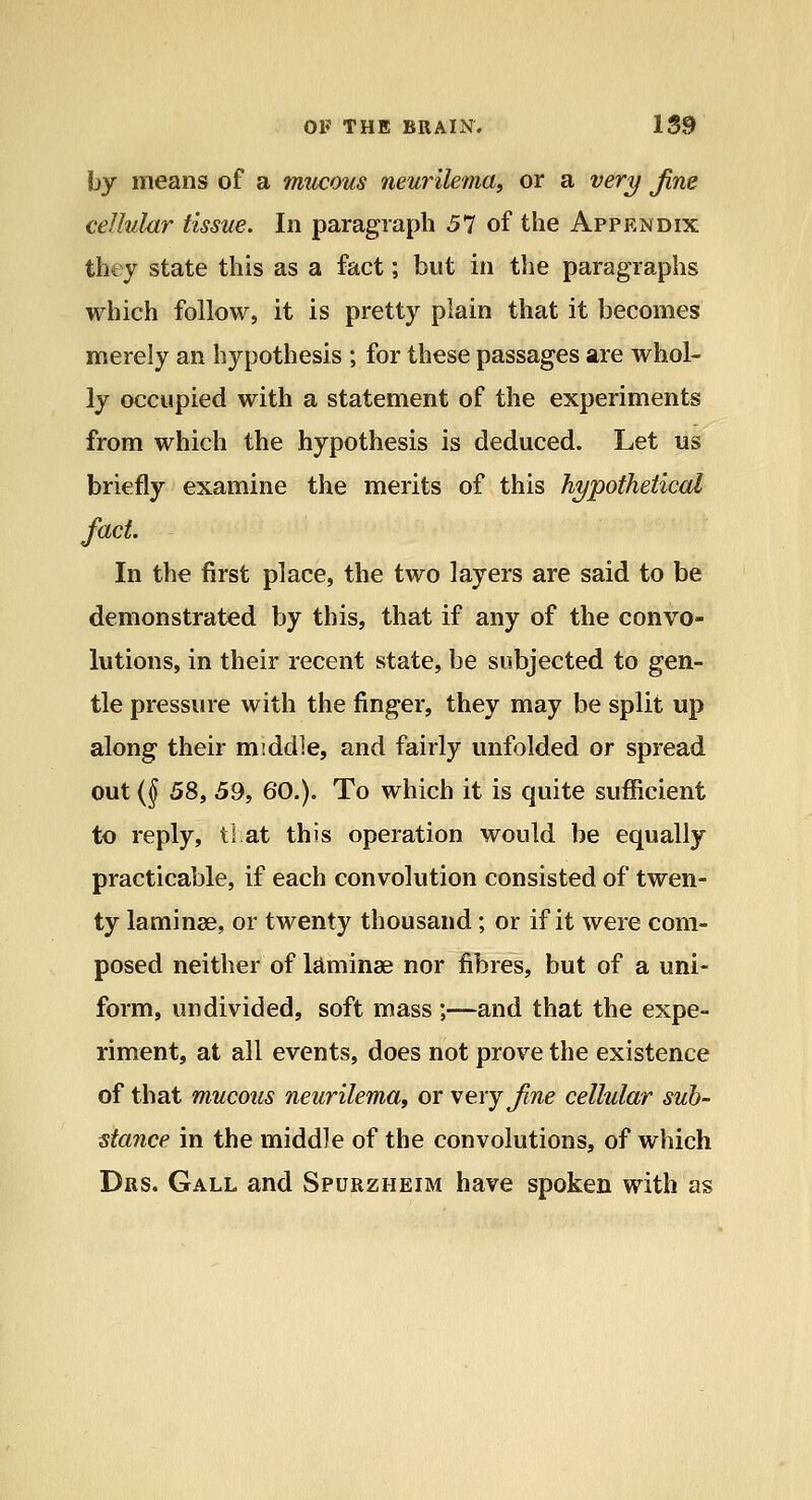 by means of a mucous neurilema, or a ver^ Jine cellular tissue. In paragraph 57 of the Appendix thty state this as a fact; but in the paragraphs which follow, it is pretty plain that it becomes merely an hypothesis ; for these passages are whol- ly occupied with a statement of the experiments from which the hypothesis is deduced. Let us briefly examine the merits of this hypothetical fact In the first place, the two layers are said to be demonstrated by this, that if any of the convo- lutions, in their recent state, be subjected to gen- tle pressure with the finger, they may be split up along their middle, and fairly unfolded or spread out (f 58, 59, 60.). To which it is quite sufficient to reply, tl at this operation would be equally practicable, if each convolution consisted of twen- ty laminae, or twenty thousand; or if it were com- posed neither of laminae nor fibres, but of a uni- form, undivided, soft mass ;—and that the expe- riment, at all events, does not prove the existence of that mucous neurilema, or very Jine cellular sub- stance in the middle of the convolutions, of which Drs. Gall and Spurzheim have spoken with as
