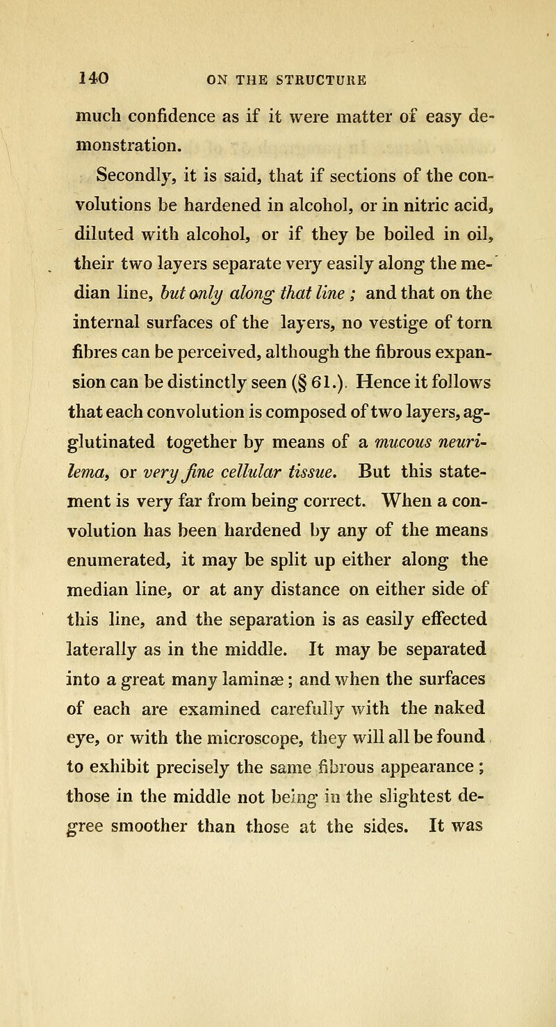 much confidence as if it were matter of easy de- monstration. Secondly, it is said, that if sections of the con- volutions be hardened in alcohol, or in nitric acid, diluted with alcohol, or if they be boiled in oil, their two layers separate very easily along the me- dian line, hut only along that line ; and that on the internal surfaces of the layers, no vestige of torn fibres can be perceived, although the fibrous expan- sion can be distinctly seen (§61.), Hence it follows that each convolution is composed of two layers, ag- glutinated together by means of a mucous neuri- lema, or very fine cellular tissue. But this state- ment is very far from being correct. When a con- volution has been hardened by any of the means enumerated, it may be split up either along the median line, or at any distance on either side of this line, and the separation is as easily effected laterally as in the middle. It may be separated into a great many laminae; and when the surfaces of each are examined carefully with the naked eye, or with the microscope, they will all be found to exhibit precisely the same fibrous appearance; those in the middle not being in the slightest de- gree smoother than those at the sides. It was